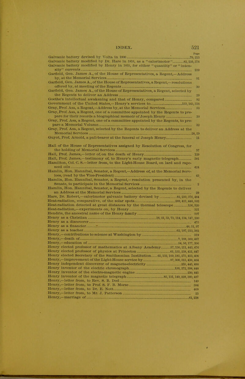 I'ago Galvanic battery devised by Volta In 1800 J 70,213 Galvanic battery modified by Dr. Hare In 1816, as a  calorlmotor 82,239,376 Galvanic battery modified by Henry in 1835, for cither quantity or Inten- sity currents 239 Garfield, Gen. James A., of the House of Representatives, a Regent,—Address by, at the Memorial Services ■. , 91 Garfield, Gen. James A., of the Houseof Representatives, a Regent,—resolutions ofliered by, at meeting of the Regents 30 Garfield, Gen. James A., of the House of Representatives, a Regent, selected by the Regents to deliver an Address 29 Goethe's intellectual awakening and that of Henry, compared 92 Government of the United States,—Henry's services to : 133,143,316 Gray, Prof Asa, a Regent,—Address by, at the Memorial Services 53 Gray, Prof. Asa, a Regent, one of a committee appointed by the Regents to pre- pare for their records a biographical memoir of Joseph Henry 30 Gray, Prof. Asa, a Regent, one of a committee appointed by the Regents, to pre- pare a Memorial Volume 32 Gray, Prof. Asa, a Regent, selected by the Regents to deliver an Address at the Memorial Services 28,29 Guyot, Pro£ Arnold, a pall-bearer at the funeral ol Joseph Henry 11 Hall of the House of Representatives assigned by Resolution of Congress, for the holding of Memorial Services 37 Hall, Prof. James,—letter of, on the death of Henry 129 Hall, Prof. James,—testimony of, to Henry's early magnetic telegraph 381 Hamilton, Col. C. S.—letter from, to the Light-House Board, on lard and rape- seed oils 424 Hamlin, Hon. Hannibal, Senator, a Regent,—Address of, at the Memorial Serv- ices, (read by the Vice-President) 43 Hamlin, Hon. Hannibal, Senator, a Regent,—resolution presented by, in the Senate, to participate in the Memorial Services 2 Hamlin, Hon. Hannibal, Senator, a Regent, selected by the Regents to deliver an Address at the Memorial Services 29 Hare, Dr. Robert,-calorlmotor galvanic battery devised by 82,239,370,484 Heat-radiation, comparative, of the solar spots 269,431,448,502 Heat-radiation detected at great distances by the thermal telescope 156,320 Heat-radiation,— experiments on, by Henry T : 321 Hendrie, the ancestral name of the Henry family 507 Henry as a Christian 16,21,33,73,114,134,147, 200 Henry as a discoverer 475 Henry as a financier r 46,61,97 Henry as a teacher .. .. : 62,197,212,302 Henry,—contributions to science at Washington by 319 Henry,—death of 7,188,300,467 Henry,—education of 54,56,177,200 Henry elected professor of mathematics at Albany Academy 57,130,211,443,470 Henry elected professor of physics at Princeton 61,131,238,431,447 Henry elected Secretary of the Smithsonian Institution 65,132,169,185,275,453,406 Henry,—improvement of the Light^House service by 97,308,315,430,464 Henry independent discoverer of magneto-electricity 235,445,490 Henry inventor of the electric chronograph 155,272,398,448 Henry inventor of the electro-magnetic engine 230,445 Henry inventor of the magnetic telegraph 85,131,149,228,380,487 Henry,—letter from, to Rev. S. B. Dod 149 Henry,—letter from, to Prof. S. F. B. Morse 384 Henry,—letter from, to Dr. E. Nott 409 Henry,—letter from, to Mr. J. Patterson 23 Henry,—marriage of , 61,238