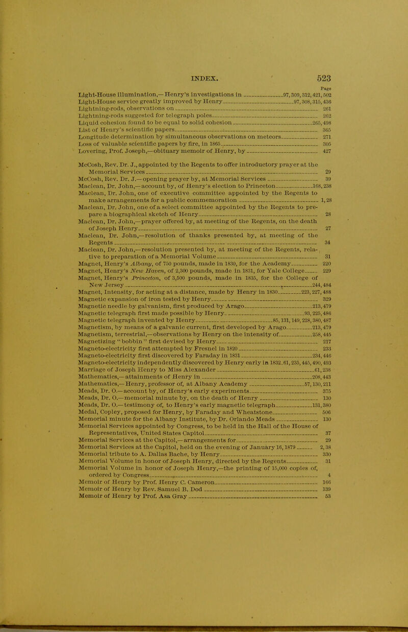 Pago LlghtrHouse illumination,—Henry's investigations in 07,309,312,421,602 Light-House service greatly improved by Henry 97,308,315,430 Lightning-rods, observations on 261 Lightning-rods suggested for telegraph poles 202 Liquid cohesion found to be equal to solid cohesion 265,498 List of Henry's scientific papers 305 Longitude determination by simultaneous observations on meteors 271 Loss of valuable scientiflc papers by fire, in 1865. 305 Lovering, Prof. Joseph,—obituary memoir of Henry, by 427 McCosh, Rev. Dr. J., appointed by the Regents to ofTer introductory prayer at the Memorial Services 29 McCosli, Rev. Dr. J.—opening prayer by, at Memorial Services 39 Maclean, Dr. John,—account by, of Henry's election to Princeton 168,238 Maclean, Dr. John, one of executive committee appointed by the Regents to make arrangements for a public commemoration 1,28 Maclean, Dr. John, one of a select committee appointed by the Regents to pre- pare a biographical sketch of Henry 28 Maclean, Dr. John,—prayer offered by, at meeting of the Regents, on the death of Joseph Henry 27 Maclean, Dr. John,—resolution of thanks presented by, at meeting of the Regents 34 Maclean, Dr. John,—resolution presented by, at meeting of the Regents, rela- tive to preparation of a Memorial Volume 31 Magnet, Henry's Albany, of 750 pounds, made in 1830, for the Academy 220 Magnet, Henry's iVew Haven, of 2,300 pounds, made in 1831, for Yale College 229 Magnet, Henry's Princeton, of 3,500 pounds, made in 1835, for the College of New Jersey 244,484 Magnet, Intensity, for acting at a distance, made by Henry in 1830 223,227,488 Magnetic expansion of iron tested by Henry 329 Magnetic needle by galvanism, first produced by Arago 213,479 Magnetic telegraph first made possible by Henry 93,225,486 Magnetic telegraph invented by Henry 85,131,149,228,380,487 Magnetism, by means of a galvanic current, first developed by Arago 213,479 Magnetism, terrestrial,—observations by Henry on the intensity of 258,445 Magnetizing  bobbin  first devised by Henry 217 Magneto-electricity first attempted by Fresnel in 1820 233 Magneto-electricity first discovered by Faraday in 1831 234,446 Magneto-electricity independently discovered by Henry early in 1832,61,235,445,490,493 Marriage of Joseph Henry to Miss Alexander 61,238 Mathematics,—attainments of Henry in 208,443 Mathematics,—Henry, professor of, at Albany Academy — 67,130,211 Meads, Dr. O.— account by, of Henry's early experiments 375 Meads, Dr. O.—memorial minute by, on the death of Henry 130 Meads, Dr. O.—testimony of, to Henry's eai'ly magnetic telegraph 131,380 Medal, Copley, proposed for Henry, by Faraday and Wheatstone 500 Memorial minute for the Albany Institute, by Dr. Orlando Meads 130 Memorial Services appointed by Congress, to be held in the Hall of the House of Representatives, United States Capitol 37 Memorial Services at the Capitol,—arrangements for 29 Memorial Services at the Capitol, held on the evening of January 16,1879 2,38 Memorial tribute to A. Dallas Bache, by Henry 330 Memorial Volume in honor of Joseph Henry, directed by the Regents 31 Memorial Volume in honor of Joseph Henry,—the printing of 15,000 copies of, ordered by Congress 4 Memoir of Henry by Prof. Henry C. Cameron 166 Memoir of Henry by Rev. Samuel B. Dod 139 Memoir of Henry by Prof. Asa Gray 63