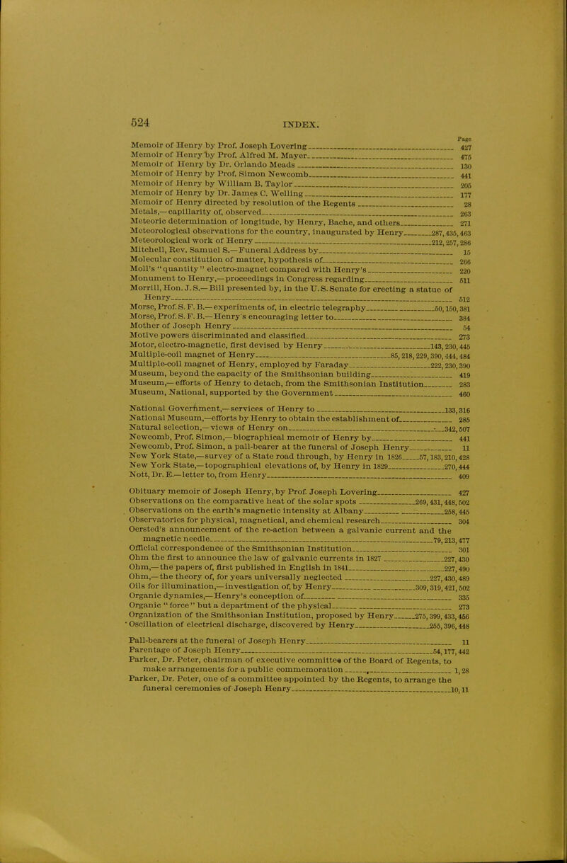 Page Memoir of Henry by Prof. Joseph Loverlng 427 Memoir of Henry Ijy Prof. Alfred M. Mayer 476 Memoir of Henry by Dr. Orlando Meads i3o Memoir of Henry by Prof. Simon Newcomb 441 Memoir of Henry by William B. Taylor 205 Memoir of Henry by Dr. James C. Welling 177 Memoir of Henry directed by resolution of the Regents 28 Metals,—capillarity of, observed 263 Meteoric determination of longitude, by Henry, Bache, and others 271 Meteorological obsei-vations for the country, inaugurated by Henry 287,435,463 Meteorological work of Henry 212 257 286 Mitchell, Rev. Samuel S.— Funeral Address by 15 Molecular constitution of matter, hypothesis of 2G0 Moll's  quantity  electro-magnet compared with Henry's 220 Monument to Henry,—proceedings in Congress regarding sn Morrill, Hon. J. S.— Bill presented by, in the U. S. Senate for erecting a statue of Henry 612 Morse, Prof. S. F. B.— experiments of, in electric telegraphy 50,150,381 Morse, Prof S. F. B.— Henry's encouraging letter to 384 Mother of Joseph Henry 64 Motive powers discriminated and classified 273 Motor, electro-magnetic, first devised by Henry 143,230,445 Multiple-coil magnet of Henry 85,218,229,390,444,484 Multiple-coil magnet of Henry, employed by Faraday 222,230,390 Museum, beyond the capacity of the Smithsonian building 419 Museum,— efforts of Henry to detach, from the Smithsonian Institution 283 Museum, National, supported by the Government 460 National Government,— services of Henry to 133,316 National Museum,—efforts by Henry to obtain the establishment of 285 Natural selection,—views of Henry on •—_342,507 Newcomb, Prof. Simon,-biographical memoir of Henry by 441 Newcomb, Prof. Simon, a pall-bearer at the funeral of Joseph Henry 11 New York State,—survey of a State road through, by Henry In 1826 57,183,210,428 New York State,—topographical elevations of, by Henry in 1829 270,444 Nott, Dr. E.—letter to, from Henry 409 Obituary memoir of Joseph Henry, by Prof. Joseph Loverlng 427 Observations on the comparative heat of the solar spots 269,431,448,502 Observations on the earth's magnetic intensity at Albany 258,445 Observatories for physical, magnetlcal, and chemical research 304 Oersted's announcement of the re-action between a galvanic current and the magnetic needle. 79^ 213,477 Ofllcial correspondence of the Smithspnian Institution 301 Ohm the first to announce the law of galvanic currents in 1827 227,430 Ohm,—the papers of, first published in English in 1841 227,490 Ohm,—the theory of, for years universally neglected 227,430,489 Oils for Illumination,—investigation of, by Henry 309,319,421,502 Organic dynamics,—Henry's conception of 335 Organic  force  but a department of the physical 273 Organization of the Smithsonian Institution, proposed by Henry 275,399,433,466 • Oscillation of electrical discharge, discovered by Henry 265,396,448 Pall-bearers at the funeral of Joseph Henry____ n Parentage of Joseph Henry 64^ 177^ 442 Parker, Dr. Peter, chairman of executive committer of the Board of Regents, to make arrangements for a public commemoration , 1,28 Parker, Dr. Peter, one of a committee appointed by the Regents, to arrange the funeral ceremonies of Joseph Henry__.- 10, n