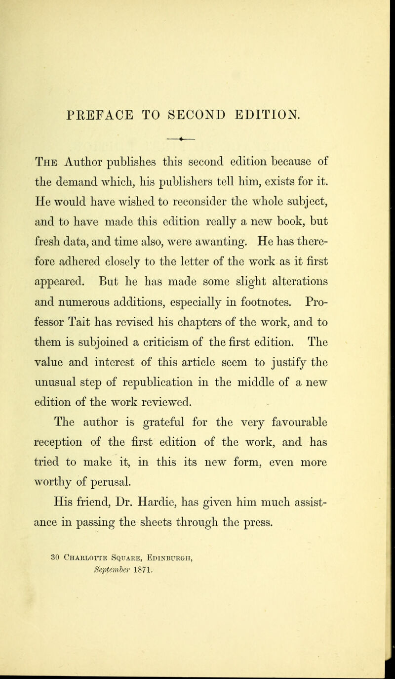 The Author publishes this second edition because of the demand which, his publishers tell him, exists for it. He would have wished to reconsider the whole subject, and to have made this edition really a new book, but fresh data, and time also, were awanting. He has there- fore adhered closely to the letter of the work as it first appeared. But he has made some slight alterations and numerous additions, especially in footnotes. Pro- fessor Talt has revised his chapters of the work, and to them is subjoined a criticism of the first edition. The value and interest of this article seem to justify the unusual step of republication in the middle of a new edition of the work reviewed. The author is grateful for the very favourable reception of the first edition of the work, and has tried to make it, in this its new form, even more worthy of perusal. His friend, Dr. Hardie, has given him much assist- ance in passing the sheets through the press. 30 Charlotte Square, Edinburgh, September 1871.