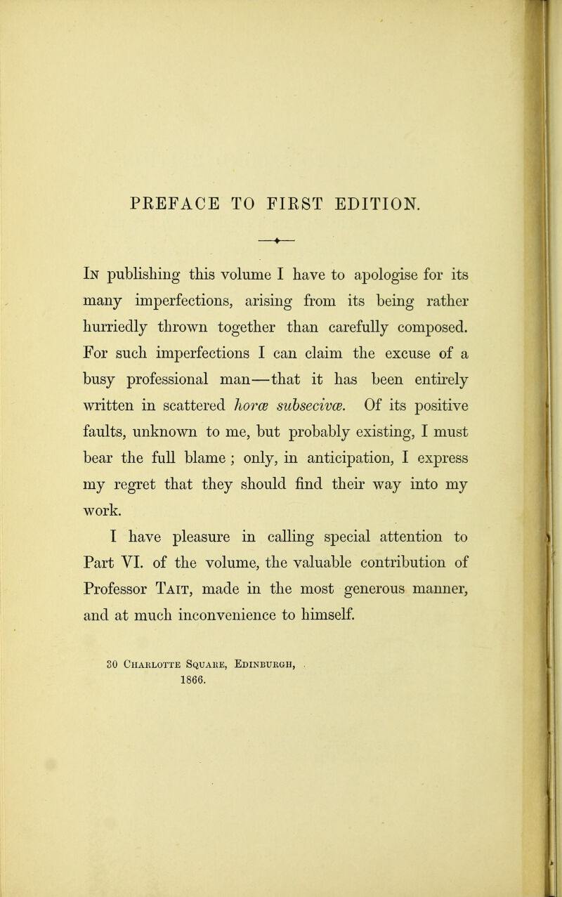 In publishing this volume I have to apologise for its many imperfections, arising from its being rather hurriedly thrown together than carefully composed. For such imperfections I can claim the excuse of a busy professional man—that it has been entirely written in scattered horce suhsecivw. Of its positive faults, unknown to me, but probably existing, I must bear the full blame ; only, in anticipation, I express my regret that they should find their way into my work. I have pleasure in calling special attention to Part VI. of the volume, the valuable contribution of Professor Tait, made in the most generous manner, and at much inconvenience to himself. 80 Charlotte Square, Edinburgh, . 1866.