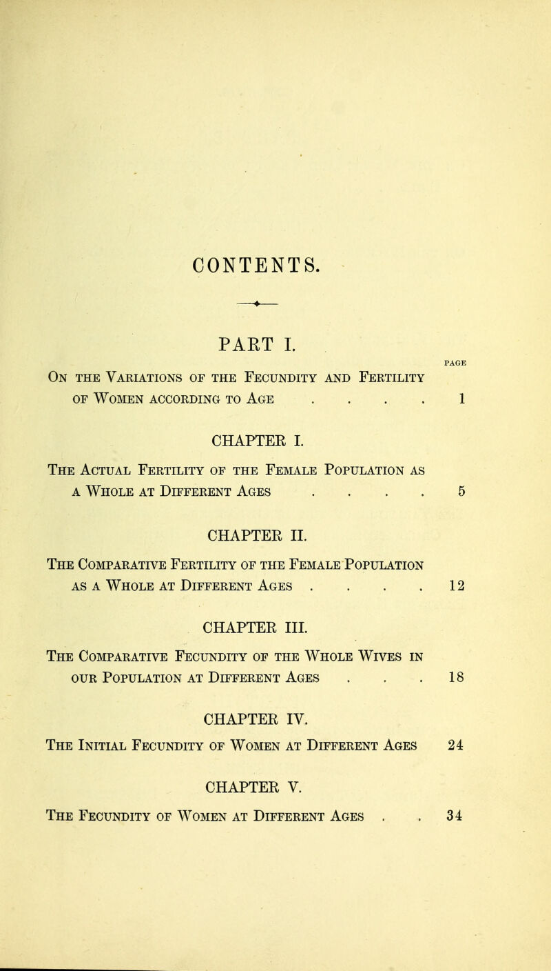 CONTENTS. PAET I. PAGE On the Variations of the Fecundity and Fertility OF Women according to Age .... 1 CHAPTER I. The Actual Fertility of the Female Population as A Whole at Different Ages .... 5 CHAPTER II. The Comparative Fertility of the Female Population as a Whole at Different Ages . . . .12 CHAPTER III. The Comparative Fecundity of the Whole Wives in OUR Population at Different Ages . . .18 CHAPTER IV. The Initial Fecundity of Women at Different Ages 24 CHAPTER V. The Fecundity of Women at Different Ages . . 34