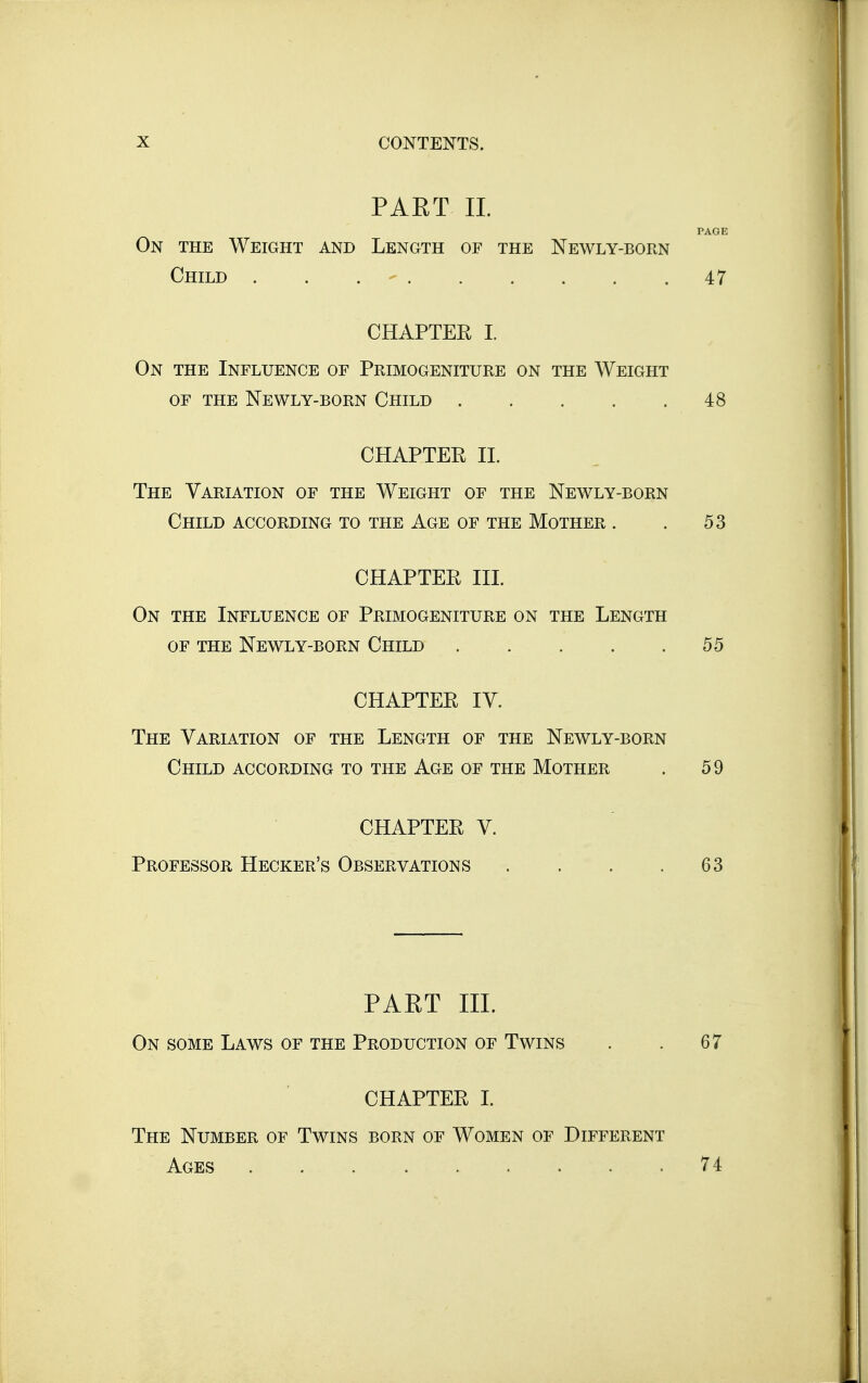 PART 11. PAGE On the Weight and Length of the Newly-born Child . . . - 47 CHAPTER I. On the Influence of Primogeniture on the Weight OF the Newly-born Child 48 CHAPTER 11. The Variation of the Weight of the Newly-born Child according to the Age of the Mother . . 53 CHAPTER in. On the Influence of Primogeniture on the Length of the Newly-born Child 55 CHAPTER IV. The Variation of the Length of the Newly-born Child according to the Age of the Mother . 59 CHAPTER V. Professor Hecker's Observations . . . .63 PAET IIL On some Laws of the Production of Twins . . 67 CHAPTER I. The Number of Twins born of Women of Different Ages 74