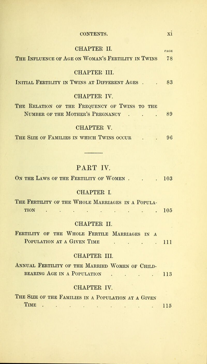 CHAPTER 11. The Influence of Age on Woman's Fertility in Twins 78 CHAPTER in. Initial Fertility in Twins at Different Ages . . 83 CHAPTER IV. The Relation of the Frequency of Twins to the Number of the Mother's Pregnancy . . .89 CHAPTER V. The Size of Families in which Twins occur . . 96 PAET IV. On the Laws of the Fertility of Women . . .103 CHAPTER I. The Fertility of the Whole Marriages in a Popula- tion 105 CHAPTER II. Fertility of the Whole Fertile Marriages in a Population at a Given Time . . . .111 CHAPTER HI. Annual Fertility of the Married Women of Child- bearing Age in a Population . . , . 113 CHAPTER IV. The Size of the Families in a Population at a Given Time 115