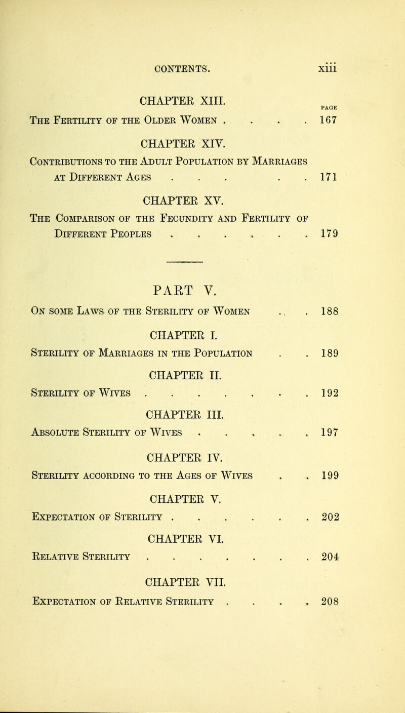 CHAPTER XIII. PAGE The Fertility of the Older Women . . . .167 CHAPTER XIV. Contributions to the Adult Population by Marriages AT Different Ages . . . . .171 CHAPTER XV. The Comparison of the Fecundity and Fertility of Different Peoples 179 PAET V. On some Laws of the Sterility of Women CHAPTER I. Sterility of Marriages in the Population CHAPTER II. Sterility of Wives CHAPTER III. Absolute Sterility OF Wives . . » . .197 CHAPTER IV. Sterility ACCORDING TO THE Ages OF Wives . .199 CHAPTER V. Expectation of Sterility . . . . . .202 CHAPTER VI. Relative Sterility 204 . 188 . 189 . 192 CHAPTER VII. Expectation of Relative Sterility . . . .208