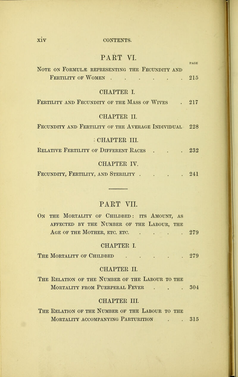 PART VL PAGE Note on FoRMULiE representing the Fecundity and Fertility OF Women 215 CHAPTER I. Fertility and Fecundity of the Mass of Wives . 217 CHAPTER II. Fecundity and Fertility of the Average Individual 228 : CHAPTER III. Relative Fertility of Different Races . . .232 CHAPTER IV. Fecundity, Fertility, and Sterility . . . .241 PAET VII. On the Mortality of Childbed : its Amount, as affected by the number of the labour, the Age of the Mother, etc. etc 279 CHAPTER 1. The Mortality of Childbed 279 CHAPTER II. The Relation of the Number of the Labour to the Mortality from Puerperal Fever . . .304 CHAPTER III. The Relation of the Number of the Labour to the Mortality ACCOMPANYING Parturition . .315