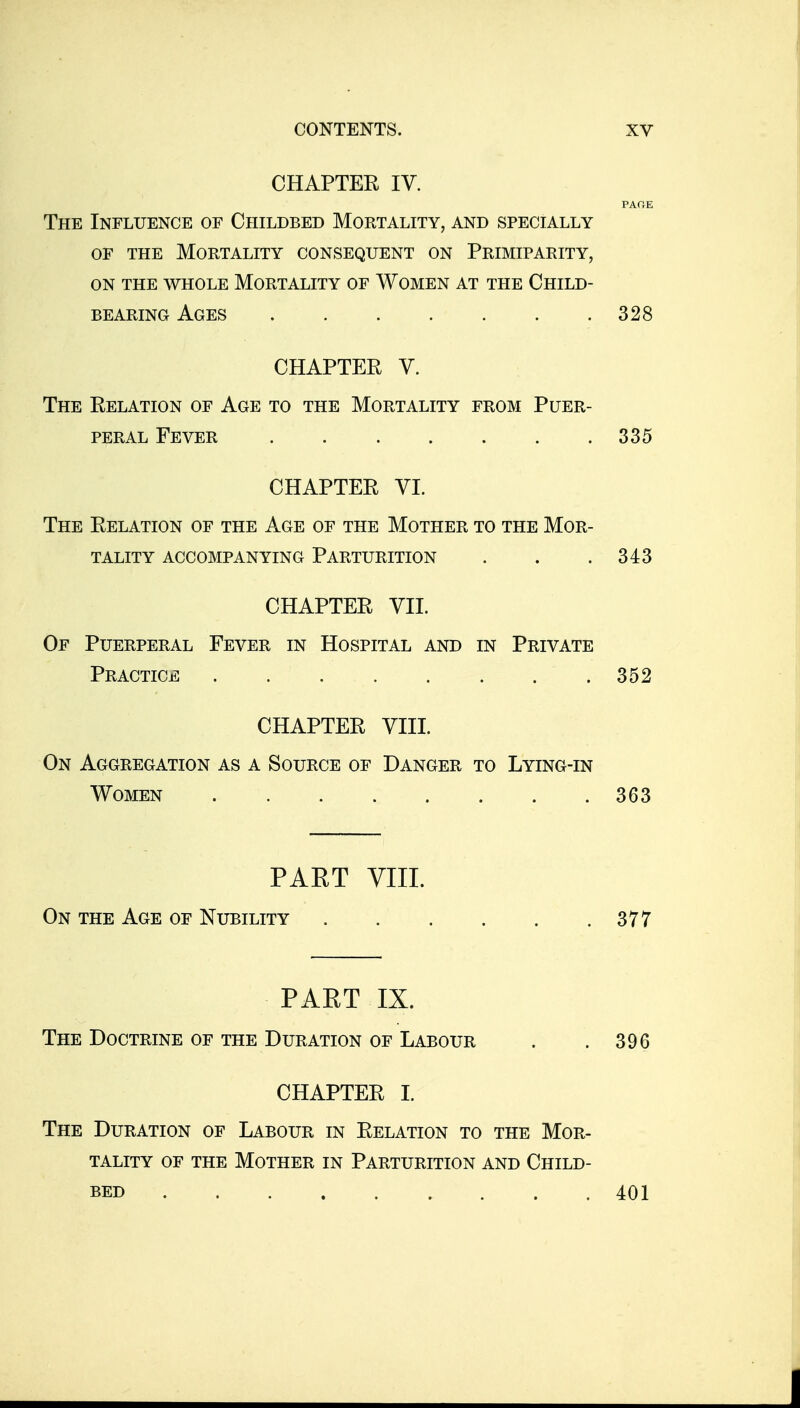 CHAPTER IV. PAOE The Influence of Childbed Mortality, and specially OF THE Mortality consequent on Primiparity, ON THE WHOLE MORTALITY OF WOMEN AT THE ChILD- BEARiNG Ages 328 CHAPTER V. The Relation of Age to the Mortality from Puer- peral Fever 335 CHAPTER VI. The Relation of the Age of the Mother to the Mor- tality ACCOMPANYING PARTURITION . . .343 CHAPTER VII. Of Puerperal Fever in Hospital and in Private Practice 352 CHAPTER VIII. On Aggregation as a Source of Danger to Lying-in Women 363 PAET VIII. On the Age of Nubility 377 PART IX. The Doctrine of the Duration of Labour . . 396 CHAPTER I. The Duration of Labour in Relation to the Mor- tality OF the Mother in Parturition and Child- bed 401