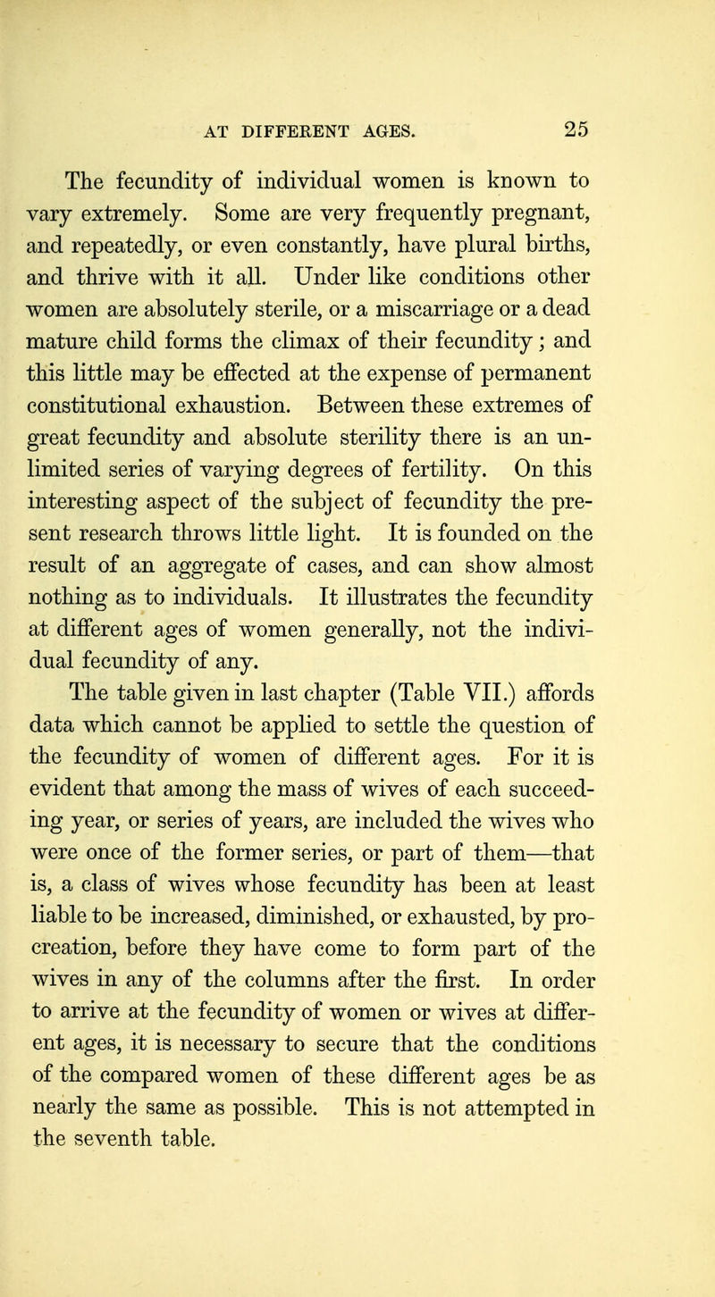 The fecundity of individual women is known to vary extremely. Some are very frequently pregnant, and repeatedly, or even constantly, have plural births, and thrive with it all. Under like conditions other women are absolutely sterile, or a miscarriage or a dead mature child forms the climax of their fecundity; and this little may be eflfected at the expense of permanent constitutional exhaustion. Between these extremes of great fecundity and absolute sterility there is an un- limited series of varying degrees of fertility. On this interesting aspect of the subject of fecundity the pre- sent research throws little light. It is founded on the result of an aggregate of cases, and can show almost nothing as to individuals. It illustrates the fecundity at different ages of women generally, not the indivi- dual fecundity of any. The table given in last chapter (Table VII.) affords data which cannot be applied to settle the question of the fecundity of women of different ages. For it is evident that among the mass of wives of each succeed- ing year, or series of years, are included the wives who were once of the former series, or part of them—that is, a class of wives whose fecundity has been at least liable to be increased, diminished, or exhausted, by pro- creation, before they have come to form part of the wives in any of the columns after the first. In order to arrive at the fecundity of women or wives at differ- ent ages, it is necessary to secure that the conditions of the compared women of these different ages be as nearly the same as possible. This is not attempted in the seventh table.