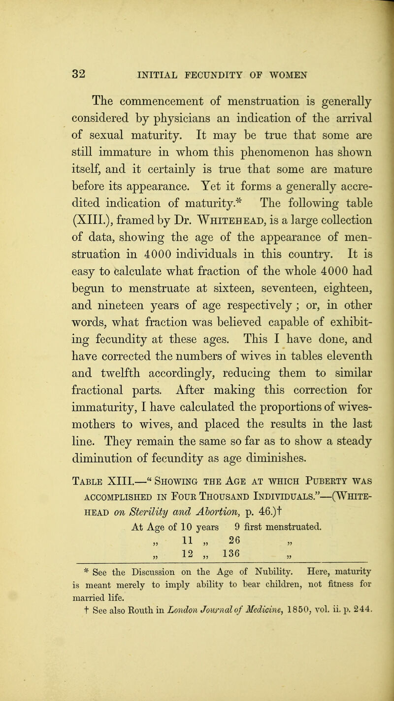 The commencement of menstruation is generally considered by physicians an indication of the arrival of sexual maturity. It may be true that some are still immature in whom this phenomenon has shown itself, and it certainly is true that some are mature before its appearance. Yet it forms a generally accre- dited indication of maturity.^' The following table (XIII.), framed by Dr. Whitehead, is a large collection of data, showing the age of the appearance of men- struation in 4000 individuals in this country. It is easy to calculate what fraction of the whole 4000 had begun to menstruate at sixteen, seventeen, eighteen, and nineteen years of age respectively; or, in other words, what fraction was believed capable of exhibit- ing fecundity at these ages. This I have done, and have corrected the numbers of wives in tables eleventh and twelfth accordingly, reducing them to similar fractional parts. After making this correction for immaturity, I have calculated the proportions of wives- mothers to wives, and placed the results in the last line. They remain the same so far as to show a steady diminution of fecundity as age diminishes. Table XIII.— Showing the Age at which Puberty was accomplished in Foue Thousand Individuals.—(White- head on Sterility and Abortion, p. 46.)t At Age of 10 years 9 first menstruated. 11 „ 26 12 „ 136 * See the Discussion on the Age of Nubility. Here, maturity is meant merely to imply ability to bear children, not fitness for married life. t See also Routh in London Journal of Medicine^ 1850, vol. ii. p. 244,