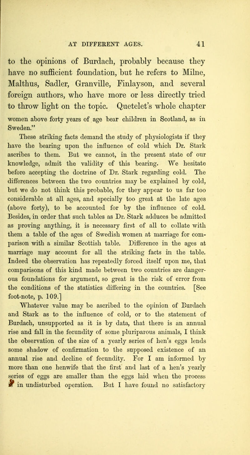 to the opinions of Burdacli, probably because tliey have no sufficient foundation, but he refers to Mihie, Malthus, Sadler, Granville, Finlayson, and several foreign authors, who have more or less directly tried to throw light on the topic. Quetelet's whole chapter women above forty years of age bear children in Scotland, as in Sweden. These striking facts demand the study of physiologists if they have the bearing upon the influence of cold which Dr. Stark ascribes to them. But we cannot, in the present state of our knowledge, admit the vahdity of this bearing. We hesitate before accepting the doctrine of Dr. Stark regarding cold. The differences between the two countries may be explained by cold, but we do not think this probable, for they appear to us far too considerable at all ages, and specially too great at the late ages (above forty), to be accounted for by the influence of cold. Besides, in order that such tables as Dr. Stark adduces be admitted as proving anything, it is necessary first of all to collate with them a table of the ages of Swedish women at marriage for com- parison with a similar Scottish table. Difference in the ages at marriage may account for all the striking facts in the table. Indeed the observation has repeatedly forced itself upon me, that comparisons of this kind made between two countries are danger- ous foundations for argument, so great is the risk of error from the conditions of the statistics differing in the countries. [See foot-note, p. 109.] Whatever value may be ascribed to the opinion of Eurdach and Stark as to the influence of cold, or to the statement of Burdach, unsupported as it is by data, that there is an annual rise and fall in the fecundity of some pluriparous animals, I think the observation of the size of a yearly series of hen's eggs lends some shadow of confirmation to the supposed existence of an annual rise and decline of fecundity. For I am informed by more than one henwife that the first and last of a hen's yearly series of eggs are smaller than the eggs laid when the process i in undisturbed operation. But I have found no satisfactory