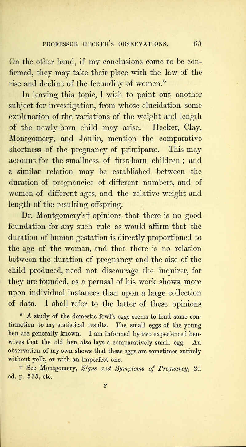 On the other hand, if my conclusions come to be con- firmed, they may take their place with the law of the rise and decline of the fecundity of women/ In leaving this topic, I wish to point out another subject for investigation, from whose elucidation some explanation of the variations of the weight and length of the newly-born child may arise. Hecker, Clay, Montgomery, and Joulin, mention the comparative shortness of the pregnancy of primiparse. This may account for the smallness of first-born children ; and a similar relation may be established between the duration of pregnancies of difierent numbers, and of women of difierent ages, and the relative weight and length of the resulting ofispring. Dr. Montgomery's t opinions that there is no good foundation for any such rule as would afiirm that the duration of human gestation is directly proportioned to the age of the woman, and that there is no relation between the duration of pregnancy and the size of the child produced, need not discourage the inquirer, for they are founded, as a perusal of his work shows, more upon individual instances than upon a large collection of data. I shall refer to the latter of these opinions * A study of the domestic fowl's eggs seems to lend some con- firmation to my statistical results. The small eggs of the young hen are generally known. I am informed by two experienced hen- wives that the old hen also lays a comparatively small egg. An observation of my own shows that these eggs are sometimes entirely without yolk, or with an imperfect one. t See Montgomery, Signs and Symptoms of Pregnancy, 2d ed. p. 535, etc.