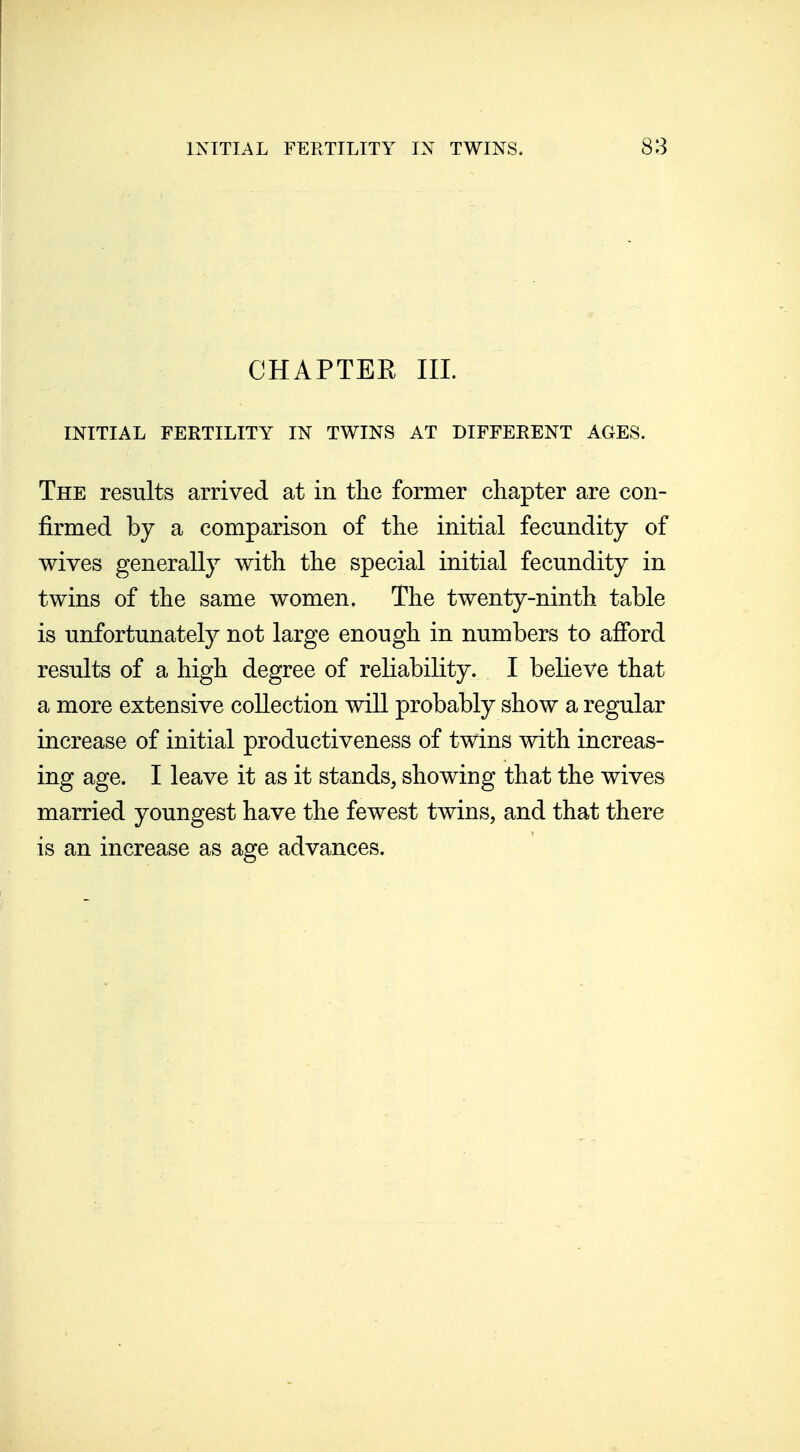 CHAPTER III. INITIAL FERTILITY IN TWINS AT DIFFERENT AGES. The results arrived at in tlie former chapter are con- firmed by a comparison of the initial fecundity of wives generally with the special initial fecundity in twins of the same women. The twenty-ninth table is unfortunately not large enough in numbers to afford results of a high degree of reliability. I believe that a more extensive collection will probably show a regular increase of initial productiveness of twins with increas- ing age. I leave it as it stands, showing that the wives married youngest have the fewest twins, and that there is an increase as age advances.