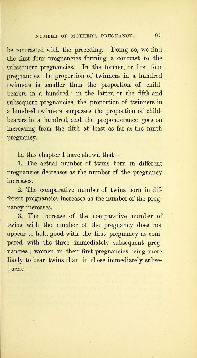 be contrasted with the preceding. Doing so, we find the first four pregnancies forming a contrast to the subsequent pregnancies. In the former, or first four pregnancies, the proportion of twinners in a hundred twinners is smaller than the proportion of child- bearers in a hundred: in the latter, or the fifth and subsequent pregnancies, the proportion of twinners in a hundred twinners surpasses the proportion of child- bearers in a hundred, and the preponderance goes on increasing from the fifth at least as far as the ninth pregnancy. In this chapter I have shown that— 1. The actual number of twins born in different pregnancies decreases as the number of the pregnancy increases. 2. The comparative number of twins born in dif- ferent pregnancies increases as the number of the preg- nancy increases. 3. The increase of the comparative number of twins with the number of the pregnancy does not appear to hold good with the first pregnancy as com- pared with the three immediately subsequent preg- nancies ; women in their first pregnancies being more likely to bear twins than in those immediately subse- quent.