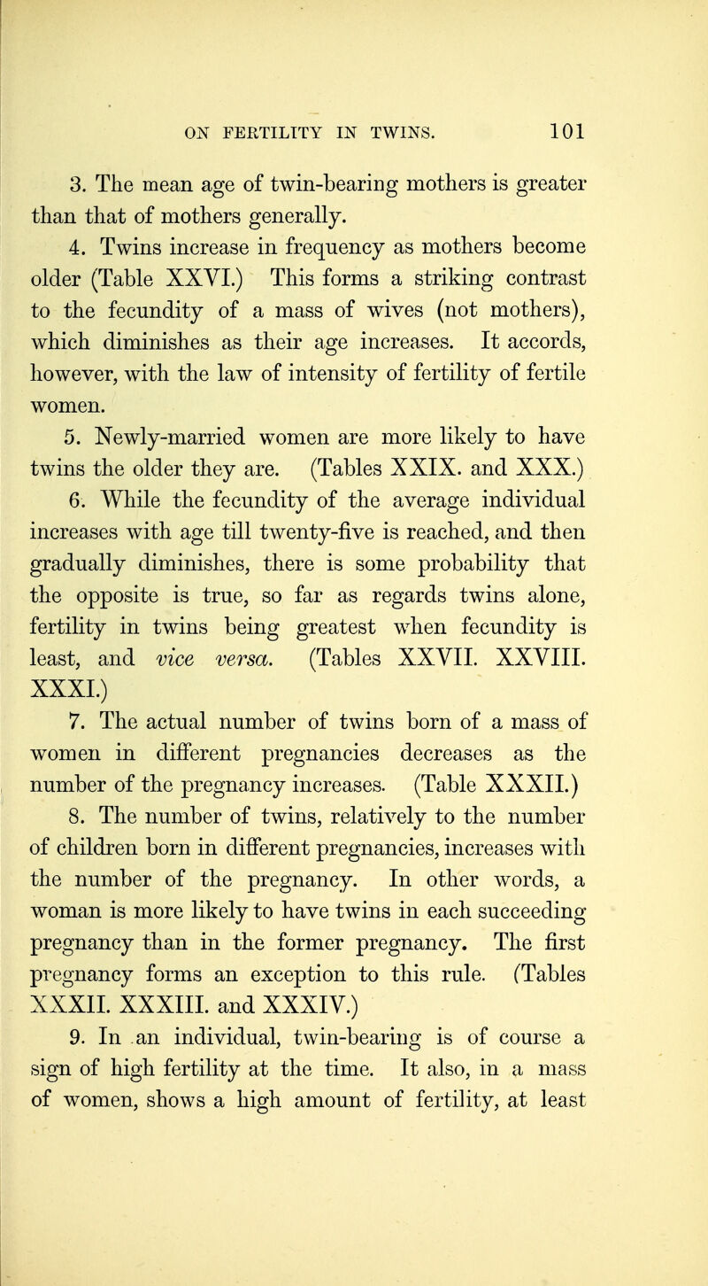 3. The mean age of twin-bearing mothers is greater than that of mothers generally. 4. Twins increase in frequency as mothers become older (Table XXVI.) This forms a striking contrast to the fecundity of a mass of wives (not mothers), which diminishes as their age increases. It accords, however, with the law of intensity of fertility of fertile women. 5. Newly-married women are more likely to have twins the older they are. (Tables XXIX. and XXX.) 6. While the fecundity of the average individual increases with age till twenty-five is reached, and then gradually diminishes, there is some probability that the opposite is true, so far as regards twins alone, fertility in twins being greatest when fecundity is least, and vice versa. (Tables XXVII. XXVIII. XXXI. ) 7. The actual number of twins born of a mass of women in different pregnancies decreases as the number of the pregnancy increases. (Table XXXII.) 8. The number of twins, relatively to the number of children born in different pregnancies, increases with the number of the pregnancy. In other words, a woman is more likely to have twins in each succeeding pregnancy than in the former pregnancy. The first pregnancy forms an exception to this rule. (Tables XXXII. XXXIII. and XXXIV.) 9. In an individual, twin-bearing is of course a sign of high fertility at the time. It also, in a mass of women, shows a high amount of fertility, at least