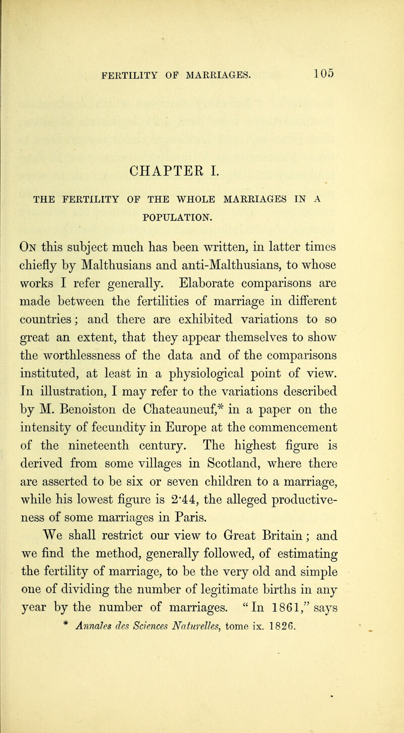 CHAPTER 1. THE FERTILITY OF THE WHOLE MARRIAGES IN A POPULATION. On this subject much, has been written, in latter times chiefly by Malthusians and anti-Malthusians, to whose works I refer generally. Elaborate comparisons are made between the fertilities of marriage in difierent countries ; and there are exhibited variations to so great an extent, that they appear themselves to show the worthlessness of the data and of the comparisons instituted, at least in a physiological point of view. In illustration, I may refer to the variations described by M. Benoiston de Chateauneuf,^ in a paper on the intensity of fecundity in Europe at the commencement of the nineteenth century. The highest figure is derived from some villages in Scotland, where there are asserted to be six or seven children to a marriage, while his lowest figure is 2*44, the alleged productive- ness of some marriages in Paris. We shall restrict our view to Great Britain; and we find the method, generally followed, of estimating the fertility of marriage, to be the very old and simple one of dividing the number of legitimate births in any year by the number of marriages. In 1861,''says * Annales des Sciences Nahirelles, tome ix. 1826.