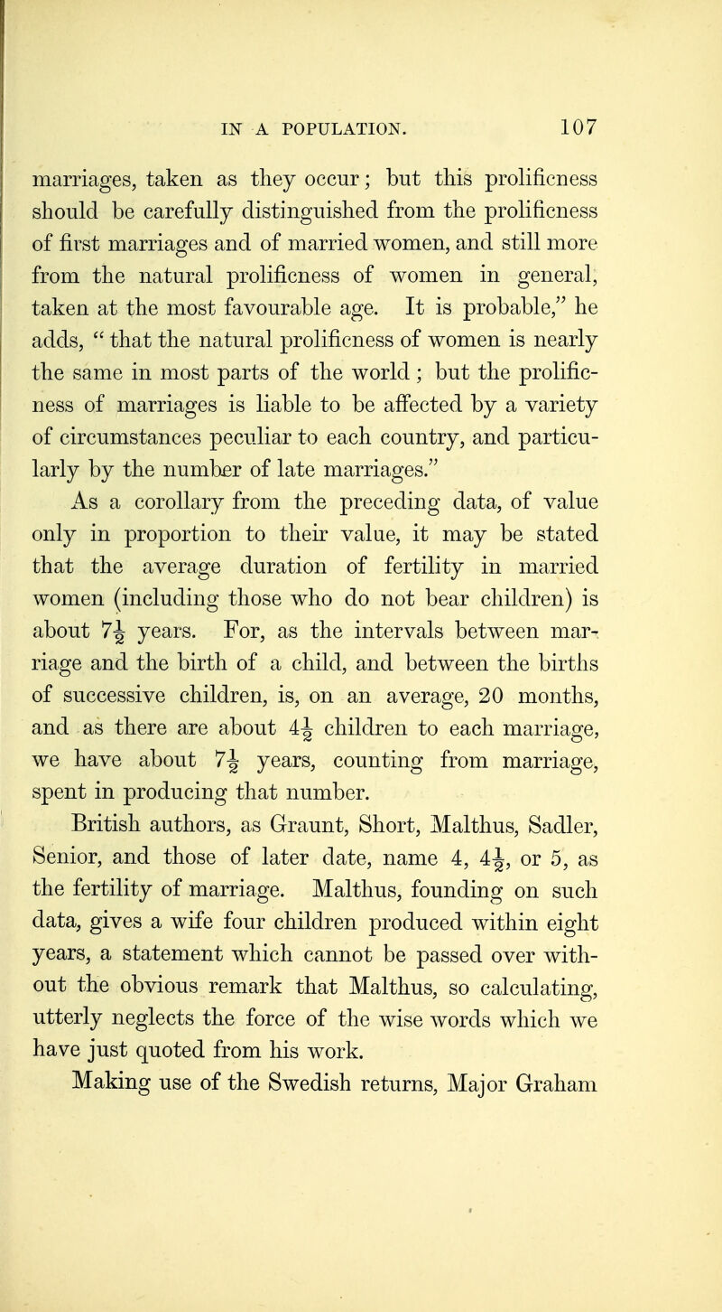 marriages, taken as they occur; but this prolificness should be carefully distinguished from the prolificness of first marriages and of married women, and still more from the natural prolificness of women in general, taken at the most favourable age. It is probable, he adds,  that the natural prolificness of women is nearly the same in most parts of the world; but the prolific- ness of marriages is liable to be affected by a variety of circumstances peculiar to each country, and particu- larly by the number of late marriages. As a corollary from the preceding data, of value only in proportion to their value, it may be stated that the average duration of fertility in married women (including those who do not bear children) is about 7-^ years. For, as the intervals between mar- riage and the birth of a child, and between the births of successive children, is, on an average, 20 months, and as there are about 4^ children to each marriage, we have about 7^ years, counting from marriage, spent in producing that number. British authors, as Graunt, Short, Malthus, Sadler, Senior, and those of later date, name 4, 4^, or 5, as the fertility of marriage. Malthus, founding on such data, gives a wife four children produced within eight years, a statement which cannot be passed over with- out the obvious remark that Malthus, so calculating, utterly neglects the force of the wise words which we have just quoted from his work. Making use of the Swedish returns. Major Graham