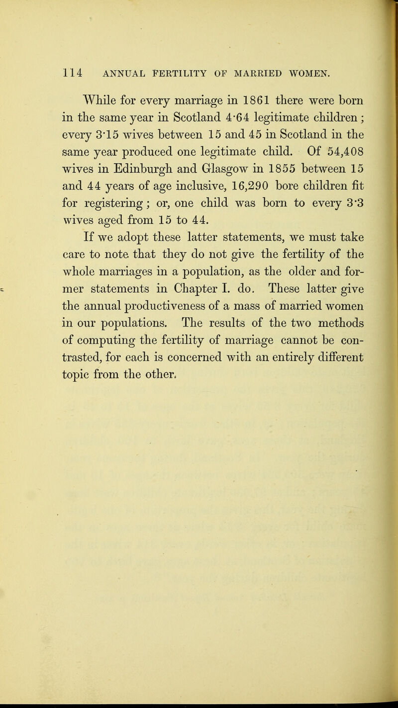 While for every marriage in 1861 there were born in the same year in Scotland 4*64 legitimate children; every 3*15 wives between 15 and 45 in Scotland in the same year produced one legitimate child. Of 54,408 wives in Edinburgh and Glasgow in 1855 between 15 and 44 years of age inclusive, 16,290 bore children fit for registering; or, one child was born to every 3*3 wives aged from 15 to 44. If we adopt these latter statements, we must take care to note that they do not give the fertility of the whole marriages in a population, as the older and for- mer statements in Chapter I. do. These latter give the annual productiveness of a mass of married women in our populations. The results of the two methods of computing the fertility of marriage cannot be con- trasted, for each is concerned with an entirely diiFerent topic from the other.