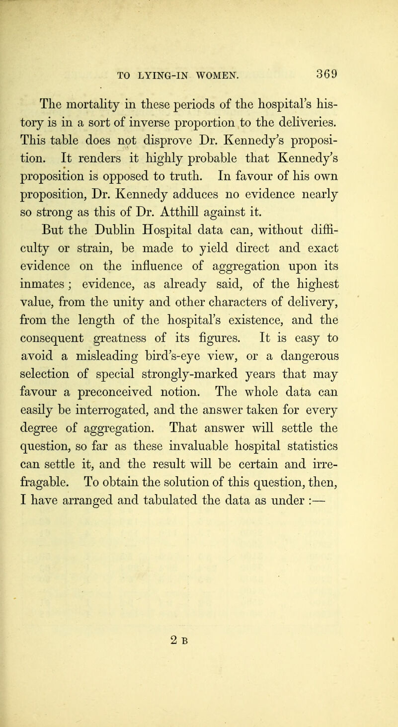 The mortality in these periods of the hospital's his- tory is in a sort of inverse proportion to the deliveries. This table does not disprove Dr. Kennedy's proposi- tion. It renders it highly probable that Kennedy's proposition is opposed to truth. In favour of his own proposition, Dr. Kennedy adduces no evidence nearly so strong as this of Dr. Atthill against it. But the Dublin Hospital data can, without diffi- culty or strain, be made to yield direct and exact evidence on the influence of aggregation upon its inmates; evidence, as already said, of the highest value, from the unity and other characters of delivery, from the length of the hospital's existence, and the consequent greatness of its figures. It is easy to avoid a misleading bird's-eye view, or a dangerous selection of special strongly-marked years that may favour a preconceived notion. The whole data can easily be interrogated, and the answer taken for every degree of aggregation. That answer will settle the question, so far as these invaluable hospital statistics can settle it, and the result will be certain and irre- fragable. To obtain the solution of this question, then, I have arranged and tabulated the data as under :— 2 B