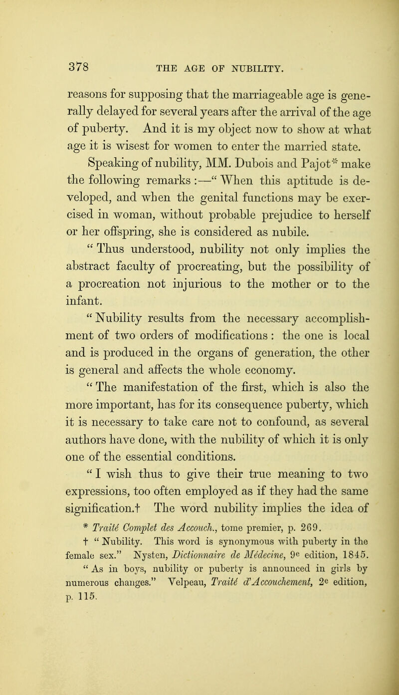 reasons for supposing that the marriageable age is gene- rally delayed for several years after the arrival of the age of puberty. And it is my object now to show at what age it is wisest for women to enter the married state. Speaking of nubility, MM. Dubois and Pajot' make the following remarks :— When this aptitude is de- veloped, and when the genital functions may be exer- cised in woman, without probable prejudice to herself or her offspring, she is considered as nubile.  Thus understood, nubility not only implies the abstract faculty of procreating, but the possibility of a procreation not injurious to the mother or to the infant.  Nubility results from the necessary accomplish- ment of two orders of modifications : the one is local and is produced in the organs of generation, the other is general and affects the whole economy. The manifestation of the first, which is also the more important, has for its consequence puberty, which it is necessary to take care not to confound, as several authors have done, with the nubility of which it is only one of the essential conditions.  I wish thus to give their true meaning to two expressions, too often employed as if they had the same signification.! The word nubility implies the idea of * Traits Complet des Accouch., tome premier, p. 269. t  Nubility. This word is synonymous with puberty in the female sex. Nysten, Didionnaire de MMecine, 9® edition, 1845.  As in boys, nubility or puberty is announced in girls by numerous changes. Velpeau, TraitS d'Accouchement, 2e edition, p. 115.