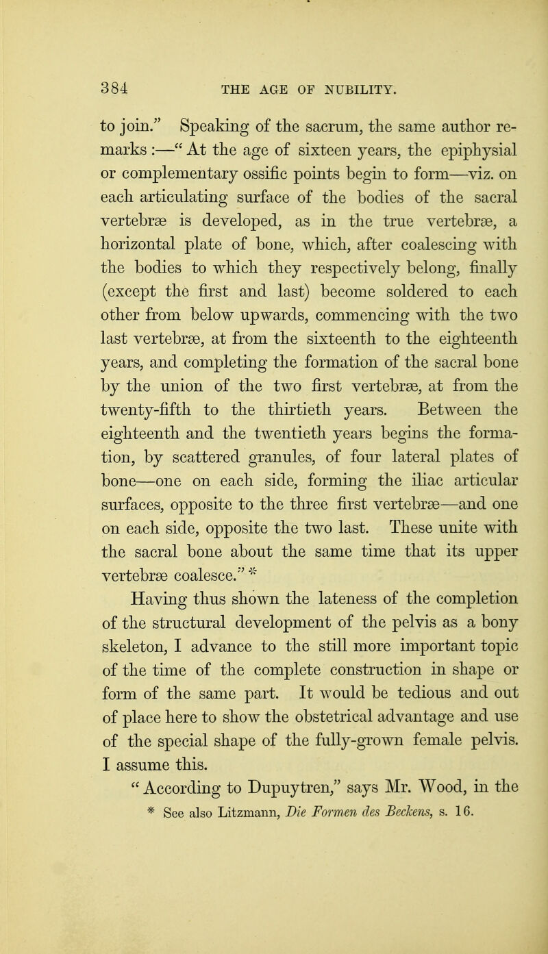 to join/' Speaking of the sacrum, the same author re- marks :— At the age of sixteen years, the epiphysial or complementary ossific points begin to form—viz. on each articulating surface of the bodies of the sacral vertebrae is developed, as in the true vertebrae, a horizontal plate of bone, which, after coalescing with the bodies to which they respectively belong, finally (except the first and last) become soldered to each other from below upwards, commencing with the two last vertebrae, at from the sixteenth to the eighteenth years, and completing the formation of the sacral bone by the union of the two first vertebrae, at from the twenty-fifth to the thirtieth years. Between the eighteenth and the twentieth years begins the forma- tion, by scattered granules, of four lateral plates of bone—one on each side, forming the iliac articular surfaces, opposite to the three first vertebrae—and one on each side, opposite the two last. These unite with the sacral bone about the same time that its upper vertebrae coalesce. Having thus shown the lateness of the completion of the structural development of the pelvis as a bony skeleton, I advance to the still more important topic of the time of the complete construction in shape or form of the same part. It would be tedious and out of place here to show the obstetrical advantage and use of the special shape of the fully-grown female pelvis. I assume this.  According to Dupuytren, says Mr. Wood, in the * See also Litzmann, Die Formen des BecJcens, s. 16.