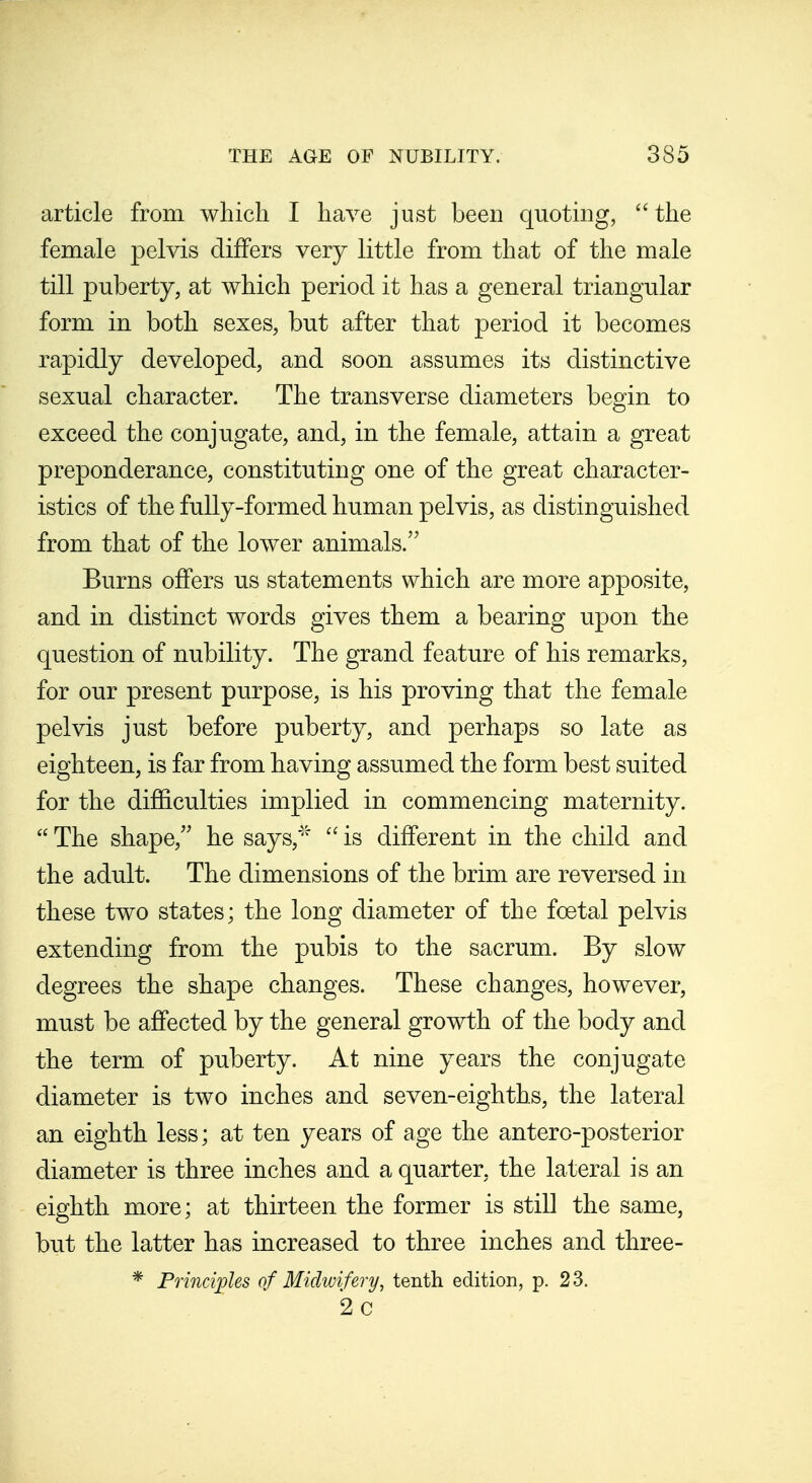 article from which I have just been quoting, the female pelvis differs very little from that of the male till puberty, at which period it has a general triangular form in both sexes, but after that period it becomes rapidly developed, and soon assumes its distinctive sexual character. The transverse diameters begin to exceed the conjugate, and, in the female, attain a great preponderance, constituting one of the great character- istics of the fully-formed human pelvis, as distinguished from that of the lower animals. Burns offers us statements which are more apposite, and in distinct words gives them a bearing upon the question of nubility. The grand feature of his remarks, for our present purpose, is his proving that the female pelvis just before puberty, and perhaps so late as eighteen, is far from having assumed the form best suited for the difficulties implied in commencing maternity.  The shape, he says,''' is different in the child and the adult. The dimensions of the brim are reversed in these two states; the long diameter of the foetal pelvis extending from the pubis to the sacrum. By slow degrees the shape changes. These changes, however, must be affected by the general growth of the body and the term of puberty. At nine years the conjugate diameter is two inches and seven-eighths, the lateral an eighth less; at ten years of age the antero-posterior diameter is three inches and a quarter, the lateral is an eighth more; at thirteen the former is still the same, but the latter has increased to three inches and three- * Pmicijoles of Midwifery, tenth edition, p. 23. 2c