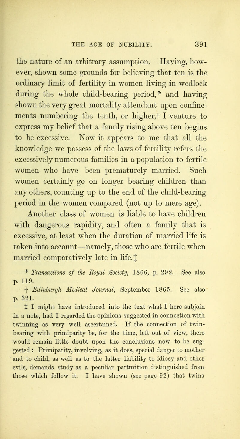 the nature of an arbitrary assumption. Having, how- ever, shown some grounds for believing that ten is the ordinary limit of fertility in women living in wedlock during the whole child-bearing period,* and having shown the very great mortality attendant upon confine- ments numbering the tenth, or higher,t I venture to express my belief that a family rising above ten begins to be excessive. Now it appears to me that all the knowledge we possess of the laws of fertility refers the excessively numerous families in a population to fertile women who have been prematurely married. Such women certainly go on longer bearing children than any others, counting up to the end of the child-bearing period in the women compared (not up to mere age). Another class of women is liable to have children with dangerous rapidity, and often a family that is excessive, at least when the duration of married life is taken into account—namely, those who are fertile when married comparatively late in life. J * Transactions of the Royal Society, 1866, p. 292. See also p. 119. f Edinburgh Medical Journal, September 1865. See also p. 321. + I might have introduced into the text what I here subjoin in a note, had I regarded the opinions suggested in connection with twinning as very well ascertained. If the connection of twin- bearing with primiparity be, for the time, left out of view, there would remain little doubt upon the conclusions now to be sug- gested : Primiparity, involving, as it does, special danger to mother and to child, as well as to the latter liability to idiocy and other evils, demands study as a peculiar parturition distinguished from those which follow it. I have shown (see page 92) that twins