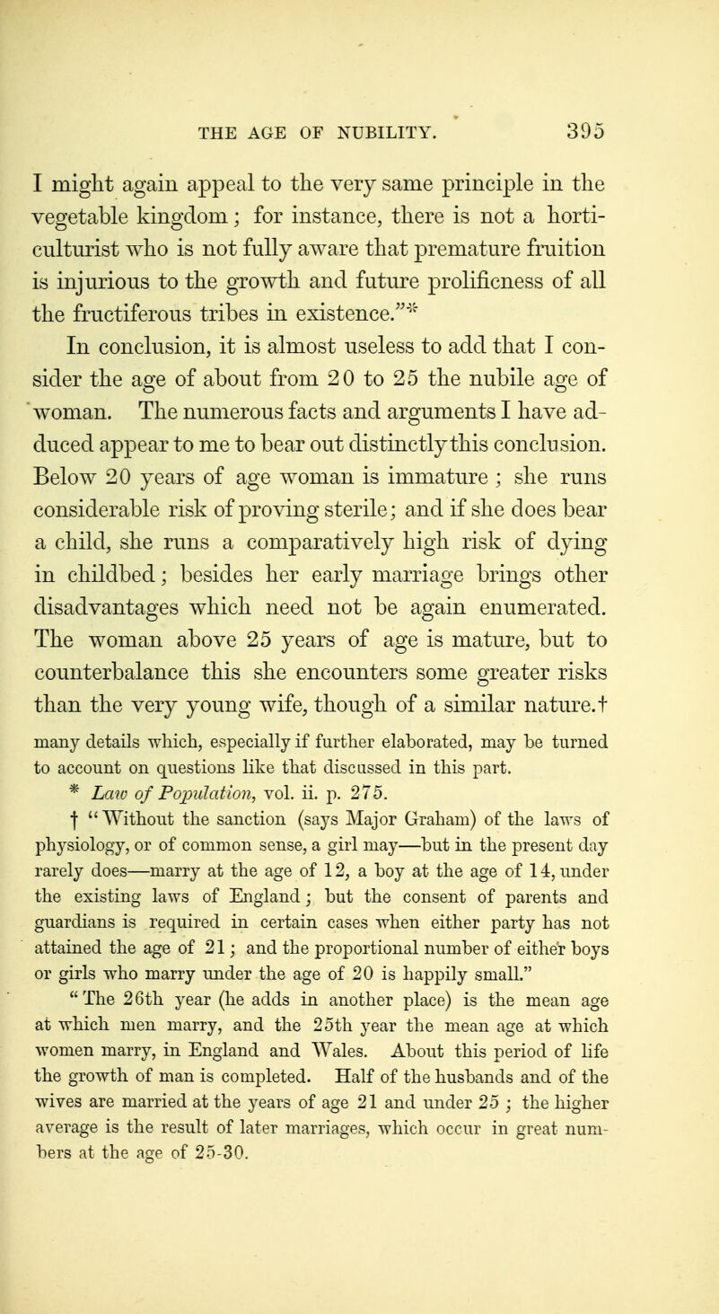 I might again appeal to the very same principle in the vegetable kingdom; for instance, there is not a horti- culturist who is not fully aware that premature fruition is injurious to the growth and future prolificness of all the fructiferous tribes in existence.'' In conclusion, it is almost useless to add that I con- sider the age of about from 20 to 25 the nubile age of woman. The numerous facts and arguments I have ad- duced appear to me to bear out distinctly this conclusion. Below 20 years of age woman is immature ; she runs considerable risk of proving sterile; and if she does bear a child, she runs a comparatively high risk of dying in childbed; besides her early marriage brings other disadvantages which need not be again enumerated. The woman above 25 years of age is mature, but to counterbalance this she encounters some greater risks than the very young wife, though of a similar nature, t many details which, especially if further elaborated, may be turned to account on questions like that discussed in this part. * Law of Poimlation, vol. ii. p. 275. I  Without the sanction (says Major Graham) of the laws of physiology, or of common sense, a girl may—but in the present day rarely does—marry at the age of 12, a boy at the age of 14, under the existing laws of England; but the consent of parents and guardians is required in certain cases when either party has not attained the age of 21; and the proportional number of either boys or girls who marry under the age of 20 is happily small. The 26th year (he adds in another place) is the mean age at which men marry, and the 25th year the mean age at which women marry, in England and Wales. About this period of life the growth of man is completed. Half of the husbands and of the wives are married at the years of age 21 and under 25 ; the higher average is the result of later marriages, which occur in great num- bers at the age of 25-30.