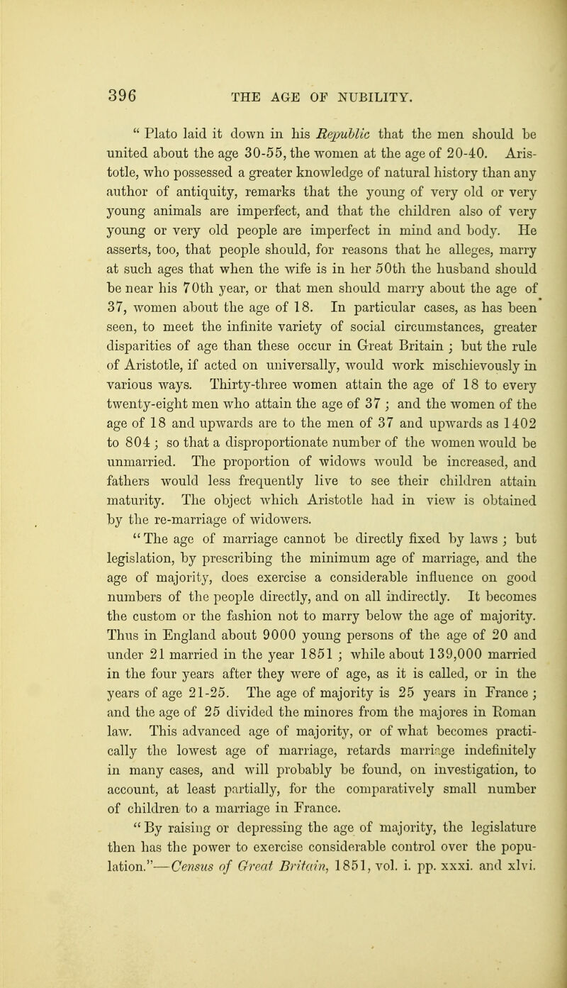  Plato laid it down in his Repullic that the men should be united about the age 30-55, the women at the age of 20-40. Aris- totle, who possessed a greater knowledge of natural history than any author of antiquity, remarks that the young of very old or very young animals are imperfect, and that the children also of very young or very old people are imperfect in mind and body. He asserts, too, that people should, for reasons that he alleges, marry at such ages that when the wife is in her 50th the husband should be near his 70th year, or that men should marry about the age of 37, women about the age of 18. In particular cases, as has been seen, to meet the infinite variety of social circumstances, greater disparities of age than these occur in Great Britain ; but the rule of Aristotle, if acted on universally, would work mischievously in various ways. Thirty-three women attain the age of 18 to every twenty-eight men who attain the age of 37 ; and the women of the age of 18 and upwards are to the men of 37 and upwards as 1402 to 804 ; so that a disproportionate number of the women would be unmarried. The proportion of widows would be increased, and fathers would less frequently live to see their children attain maturity. The object w^hich Aristotle had in view is obtained by the re-marriage of widowers.  The age of marriage cannot be directly fixed by laws ; but legislation, by prescribing the minimum age of marriage, and the age of majority, does exercise a considerable influence on good numbers of the people directly, and on all indirectly. It becomes the custom or the fashion not to marry below the age of majority. Thus in England about 9000 young persons of the age of 20 and under 21 married in the year 1851 ; while about 139,000 married in the four years after they were of age, as it is called, or in the years of age 21-25. The age of majority is 25 years in France ; and the age of 25 divided the minores from the majores in Eoman law. This advanced age of majority, or of what becomes practi- cally the lowest age of marriage, retards marriage indefinitely in many cases, and will probably be found, on investigation, to account, at least partially, for the comparatively small number of children to a marriage in France.  By raising or depressing the age of majority, the legislature then has the power to exercise considerable control over the popu- lation.—Census of Great Britain, 1851, vol. i. pp. xxxi. and xlvi.