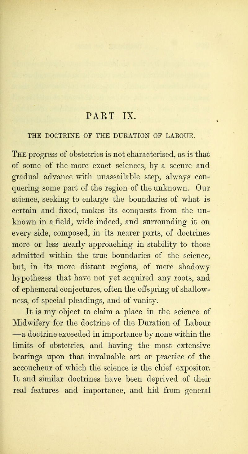 PAET IX. THE DOCTRINE OF THE DURATION OF LABOUR. The progress of obstetrics is not characterised, as is that of some of tlie more exact sciences, by a secure and gradual advance with unassailable step, always con- quering some part of the region of the unknown. Our science, seeking to enlarge the boundaries of what is certain and fixed, makes its conquests from the un- known in a field, wide indeed, and surrounding it on every side, composed, in its nearer parts, of doctrines more or less nearly approaching in stability to those admitted within the true boundaries of the science, but, in its more distant regions, of mere shadowy hypotheses that have not yet acquired any roots, and of ephemeral conjectures, often the offspring of shallow- ness, of special pleadings, and of vanity. It is my object to claim a place in the science of Midwifery for the doctrine of the Duration of Labour —a doctrine exceeded in importance by none within the limits of obstetrics, and having the most extensive bearings upon that invaluable art or practice of the accoucheur of which the science is the chief expositor. It and similar doctrines have been deprived of their real features and importance, and hid from general