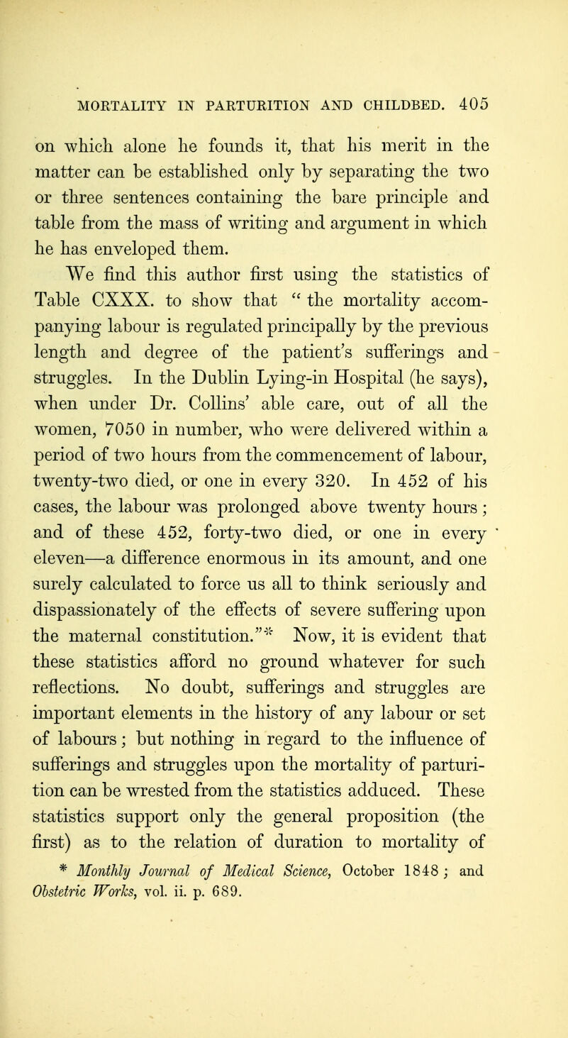 on which alone he founds it, that his merit in the matter can be established only by separating the two or three sentences containing the bare principle and table from the mass of writing and argument in which he has enveloped them. We find this author first using the statistics of Table CXXX. to show that the mortality accom- panying labour is regulated principally by the previous length and degree of the patient's sufferings and - struggles. In the Dublin Lying-in Hospital (he says), when under Dr. Collins' able care, out of all the women, 7050 in number, who were delivered within a period of two hours from the commencement of labour, twenty-two died, or one in every 320. In 452 of his cases, the labour was prolonged above twenty hours ; and of these 452, forty-two died, or one in every ' eleven—a difference enormous in its amount, and one surely calculated to force us all to think seriously and dispassionately of the effects of severe suffering upon the maternal constitution.' Now, it is evident that these statistics afford no ground whatever for such reflections. No doubt, sufferings and struggles are important elements in the history of any labour or set of labours; but nothing in regard to the influence of sufferings and struggles upon the mortality of parturi- tion can be wrested from the statistics adduced. These statistics support only the general proposition (the first) as to the relation of duration to mortality of * Monthly Journal of Medical Science, October 1848 ; and Obstetric Works, vol. ii. p. 689.