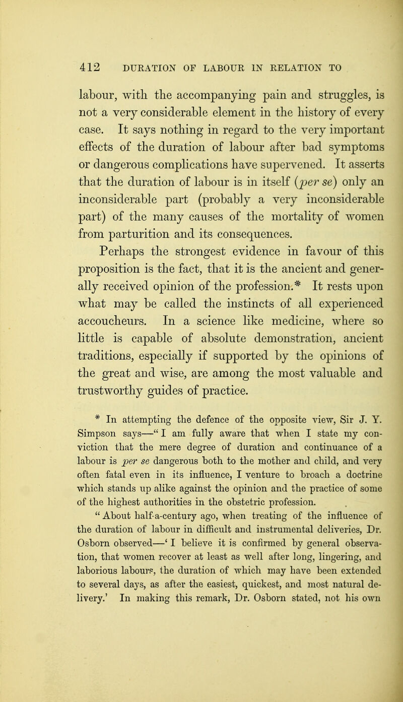 labour, with tlie accompanying pain and struggles, is not a very considerable element in the history of every case. It says nothing in regard to the very important effects of the duration of labour after bad symptoms or dangerous complications have supervened. It asserts that the duration of labour is in itself {per se) only an inconsiderable part (probably a very inconsiderable part) of the many causes of the mortality of women from parturition and its consequences. Perhaps the strongest evidence in favour of this proposition is the fact, that it is the ancient and gener- ally received opinion of the profession.* It rests upon what may be called the instincts of all experienced accoucheurs. In a science like medicine, where so little is capable of absolute demonstration, ancient traditions, especially if supported by the opinions of the great and wise, are among the most valuable and trustworthy guides of practice. * In attempting the defence of the opposite view, Sir J. Y. Simpson says— I am fully aware that when I state my con- viction that the mere degree of duration and continuance of a labour is per se dangerous both to the mother and child, and very often fatal even in its influence, I venture to broach a doctrine which stands up alike against the opinion and the practice of some of the highest authorities in the obstetric profession.  About half-a-century ago, when treating of the influence of the duration of labour in difficult and instrumental deliveries, Dr. Osborn observed—' I believe it is confirmed by general observa- tion, that women recover at least as well after long, lingering, and laborious labour?, the duration of which may have been extended to several days, as after the easiest, quickest, and most natural de- livery.' In making this remark, Dr. Osborn stated, not his own