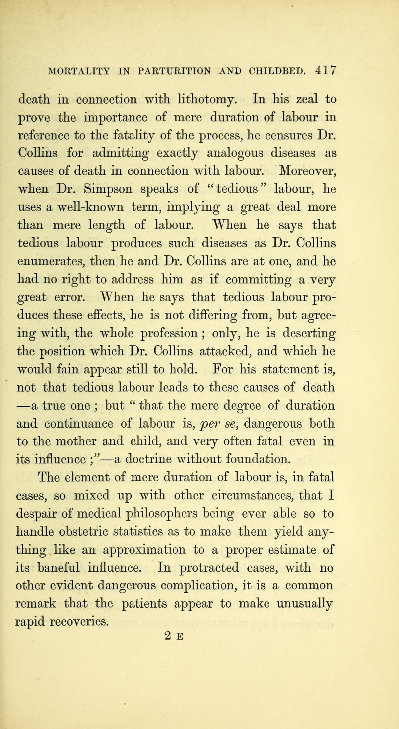 death in connection with lithotomy. In his zeal to prove the importance of mere duration of labour in reference to the fatality of the process, he censures Dr. Collins for admitting exactly analogous diseases as causes of death in connection with labour. Moreover, when Dr. Simpson speaks of tedious labour, he uses a well-known term, implying a great deal more than mere length of labour. When he says that tedious labour produces such diseases as Dr. Collins enumerates, then he and Dr. Collins are at one, and he had no right to address him as if committing a very great error. When he says that tedious labour pro- duces these effects, he is not differing from, but agree- ing with, the whole profession; only, he is deserting the position which Dr. Collins attacked, and which he would fain appear still to hold. For his statement is, not that tedious labour leads to these causes of death —a true one ; but that the mere degree of duration and continuance of labour is, per se, dangerous both to the mother and child, and very often fatal even in its influence —a doctrine without foundation. The element of mere duration of labour is, in fatal cases, so mixed up with other circumstances, that I despair of medical philosophers being ever able so to handle obstetric statistics as to make them yield any- thing like an approximation to a proper estimate of its baneful influence. In protracted cases, with no other evident dangerous complication, it is a common remark that the patients appear to make unusually rapid recoveries. 2 E