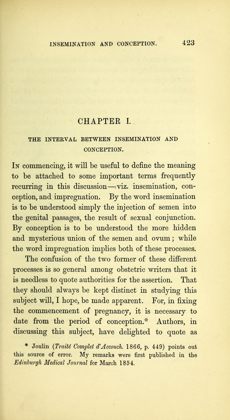 CHAPTEE 1. THE INTERVAL BETWEEN INSEMINATION AND CONCEPTION. In commencing, it will be useful to define the meaning to be attached to some important terms frequently- recurring in this discussion—rviz. insemination, con- ception, and impregnation. By the word insemination is to be understood simply the injection of semen into the genital passages, the result of sexual conjunction. By conception is to be understood the more hidden and mysterious union of the semen and ovum; while the word impregnation implies both of these processes. The confusion of the two former of these different processes is so general among obstetric writers that it is needless to quote authorities for the assertion. That they should always be kept distinct in studying this subject will, I hope, be made apparent. For, in fixing the commencement of pregnancy, it is necessary to date from the period of conception.' Authors, in discussing this subject, have delighted to quote as * Joulin {TmiU Complet d'Accouch. 1866, p. 449) points out this source of error. My remarks were first published in the Edinhurgh Medical Journal for March 1854.