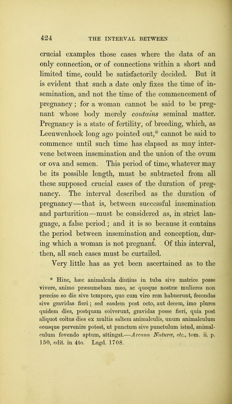 crucial examples those cases where the data of an only connection, or of connections within a short and limited time, could be satisfactorily decided. But it is evident that such a date only fixes the time of in- semination, and not the time of the commencement of pregnancy; for a woman cannot be said to be preg- nant whose body merely contains seminal matter. Pregnancy is a state of fertility, of breeding, which, as Leeuwenhoek long ago pointed out,'''' cannot be said to commence until such time has elapsed as may inter- vene between insemination and the union of the ovum or ova and semen. This period of time, whatever may be its possible length, must be subtracted from all these supposed crucial cases of the duration of preg- nancy. The interval described as the duration of pregnancy—that is, between successful insemination and parturition—must be considered as, in strict lan- guage, a false period; and it is so because it contains the period between insemination and conception, dur- ing which a woman is not pregnant. Of this interval, then, all such cases must be curtailed. Very little has as yet been ascertained as to the Hinc, hsec animalcula diutius in tuba sive matrice posse vivere, animo prsesumebain meo, ac quoque nostrse mnlieres non proecise eo die sive tempore, quo cum viro rem habuerunt, fecondas sive gravidas fieri; sed easdem post octo, aut decem, imo plures quidem dies, postquam coiverunt, gravidas posse fieri, quia post aliquot coitus dies ex multis saltern animalculis, unum animalculum eousque pervenire potest, ut punctum sive punctulum istud, animal- culum fovendo aptum, attingat.—Arcana Naiurce, etc., torn. ii. p. 150, edit, in 4to. Lugd. 1708.