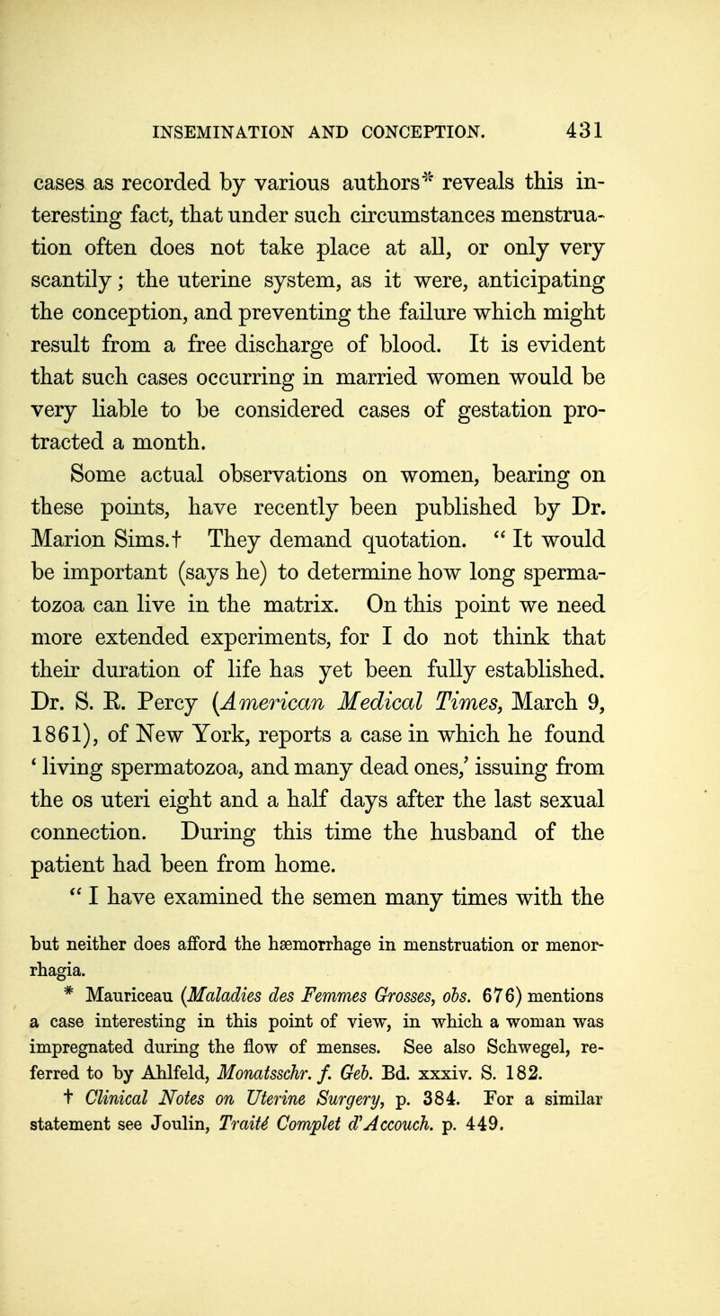 cases as recorded by various authors*^'' reveals this in- teresting fact, that under such circumstances menstrua- tion often does not take place at all, or only very scantily; the uterine system, as it were, anticipating the conception, and preventing the failure which might result from a free discharge of blood. It is evident that such cases occurring in married women would be very liable to be considered cases of gestation pro- tracted a month. Some actual observations on women, bearing on these points, have recently been published by Dr. Marion Sims.t They demand quotation.  It would be important (says he) to determine how long sperma- tozoa can live in the matrix. On this point we need more extended experiments, for I do not think that their duration of life has yet been fully established. Dr. S. E. Percy {American Medical Times, March 9, 1861), of New York, reports a case in which he found * living spermatozoa, and many dead ones,' issuing from the OS uteri eight and a half days after the last sexual connection. During this time the husband of the patient had been from home. I have examined the semen many times with the but neither does afford the hsemorrhage in menstruation or menor- rhagia. * Mauriceau (Maladies des Femmes Grosses^ ohs. 676) mentions a case interesting in this point of view, in which a woman was impregnated during the flow of menses. See also Schwegel, re- ferred to by Ahlfeld, Monatsschr. f. Geb, Ed. xxxiv. S. 182. t Clinical Notes on Uterine Surgery, p. 384. For a similar statement see Joulin, Traits Complet d^Accouch. p. 449.