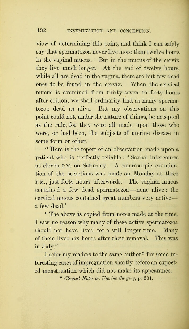 view of determining this point, and think I can safely say that spermatozoa never live more than twelve hours in the vaginal mucus. But in the mucus of the cervix they live much longer. At the end of twelve hours, while all are dead in the vagina, there are but few dead ones to be found in the cervix. When the cervical mucus is examined from thirty-seven to forty hours after coition, we shall ordinarily find as many sperma- tozoa dead as alive. But my observations on this point could not, under the nature of things, be accepted as the rule, for they were all made upon those who were, or had been, the subjects of uterine disease in some form or other.  Here is the report of an observation made upon a patient who is perfectly reliable : ' Sexual intercourse at eleven p.m. on Saturday. A microscopic examina- tion of the secretions was made on Monday at three P.M., just forty hours afterwards. The vaginal mucus contained a few dead spermatozoa—none alive; the cervical mucus contained great numbers very active— a few dead.'  The above is copied from notes made at the time. I saw no reason why many of these active spermatozoa should not have lived for a still longer time. Many of them lived six hours after their removal. This was in July. I refer my readers to the same author* for some in- teresting cases of impregnation shortly before an expect- ed menstruation which did not make its appearance. * Clinical Notes on Uterine Surgery, p. 381.