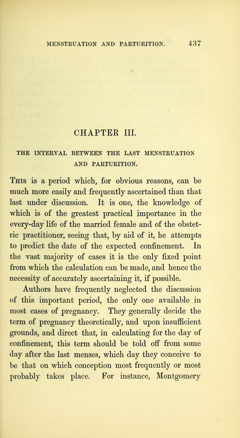 CHAPTER III. THE INTERVAL BETWEEN THE LAST MENSTRUATION AND PARTURITION. This is a period which, for obvious reasons, can be much more easily and frequently ascertained than that last under discussion. It is one, the knowledge of which is of the greatest practical importance in the every-day life of the married female and of the obstet- ric practitioner, seeing that, by aid of it, he attempts to predict the date of the expected confinement. In the vast majority of cases it is the only fixed point from which the calculation can be made, and hence the necessity of accurately ascertaining it, if possible. Authors have frequently neglected the discussion of this important period, the only one available in most cases of pregnancy. They generally decide the term of pregnancy theoretically, and upon insufficient grounds, and direct that, in calculating for the day of confinement, this term should be told off from some day after the last menses, which day they conceive to be that on which conception most frequently or most probably takes place. For instance, Montgomery