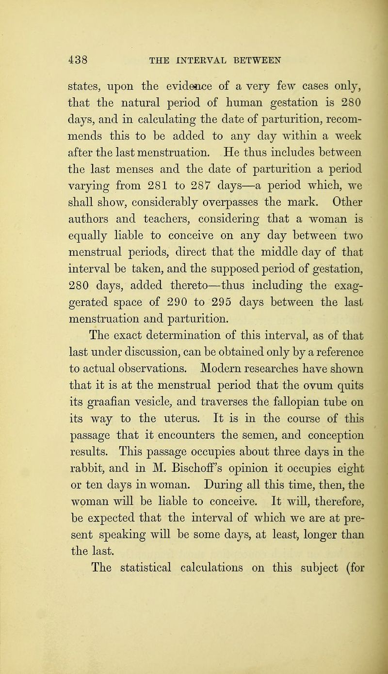 states, upon the evideiice of a very few cases only, that tlie natural period of human gestation is 280 days, and in calculating the date of parturition, recom- mends this to be added to any day within a week after the last menstruation. He thus includes between the last menses and the date of parturition a period varying from 281 to 287 days—a period which, we shall show, considerably overpasses the mark. Other authors and teachers, considering that a woman is equally liable to conceive on any day between two menstrual periods, direct that the middle day of that interval be taken, and the supposed period of gestation, 280 days, added thereto—thus including the exag- gerated space of 290 to 295 days between the last menstruation and parturition. The exact determination of this interval, as of that last under discussion, can be obtained only by a reference to actual observations. Modern researches have shown that it is at the menstrual period that the ovum quits its graafian vesicle, and traverses the fallopian tube on its way to the uterus. It is in the course of this passage that it encounters the semen, and conception results. This passage occupies about three days in the rabbit, and in M. Bischoff's opinion it occupies eight or ten days in woman. During all this time, then, the woman will be liable to conceive. It will, therefore, be expected that the interval of which we are at pre- sent speaking will be some days, at least, longer than the last. The statistical calculations on this subject (for