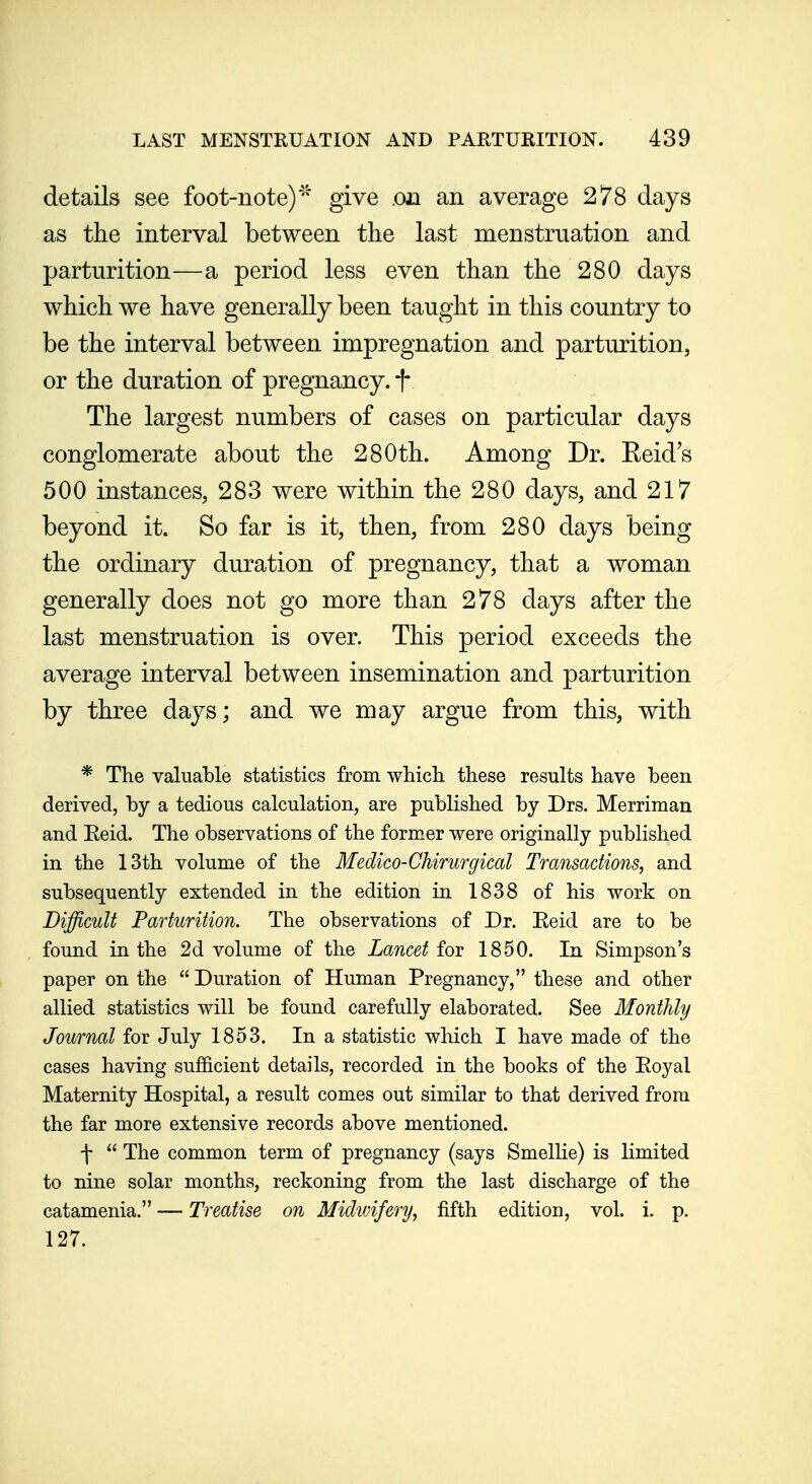 details see foot-note)'^'* give .on an average 278 days as the interval between the last menstruation and parturition—a period less even than the 280 days which we have generally been taught in this country to be the interval between impregnation and parturition, or the duration of pregnancy, f The largest numbers of cases on particular days conglomerate about the 280th. Among Dr. Keid's 500 instances, 283 were within the 280 days, and 217 beyond it. So far is it, then, from 280 days being the ordinary duration of pregnancy, that a woman generally does not go more than 278 days after the last menstruation is over. This period exceeds the average interval between insemination and parturition by three days; and we may argue from this, with * The valuable statistics from which these results have been derived, by a tedious calculation, are published by Drs. Merriman and Eeid. The observations of the former were originally published in the 13th volume of the Medico-Chirurgical Transactions, and subsequently extended in the edition in 1838 of his work on Difficult Parturition. The observations of Dr. Eeid are to be found in the 2d volume of the Lancet iov 1850. In Simpson's paper on the  Duration of Human Pregnancy, these and other allied statistics will be found carefully elaborated. See Monthly Journal for July 1853. In a statistic which I have made of the cases having sufficient details, recorded in the books of the Eoyal Maternity Hospital, a result comes out similar to that derived from the far more extensive records above mentioned. f  The common term of pregnancy (says Smellie) is limited to nine solar months, reckoning from the last discharge of the catamenia. — Treatise on Midwifery, fifth edition, vol. i. p. 127.