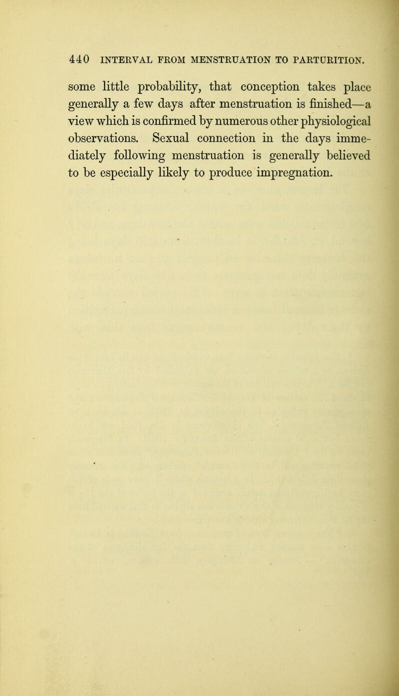 some little probability, that conception takes place generally a few days after menstruation is finisbed—a view which is confirmed by numerous other physiological observations. Sexual connection in the days imme- diately following menstruation is generally believed to be especially likely to produce impregnation.