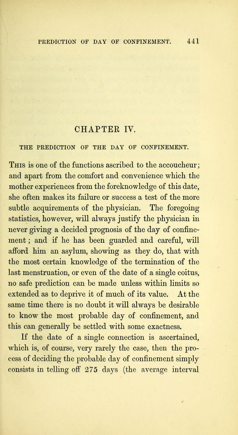 CHAPTEE IV. THE PREDICTION OF THE DAY OF CONFINEMENT. This is one of the functions ascribed to the accoucheur; and apart from the comfort and convenience which the mother experiences from the foreknowledge of this date, she often makes its failure or success a test of the more subtle acquirements of the physician. The foregoing statistics, however, will always justify the physician in never giving a decided prognosis of the day of confine- ment ; and if he has been guarded and careful, will afford him an asylum, showing as they do, that with the most certain knowledge of the termination of the last menstruation, or even of the date of a single coitus, no safe prediction can be made unless within limits so extended as to deprive it of much of its value. At the same time there is no doubt it will always be desirable to know the most probable day of confinement, and this can generally be settled with some exactness. If the date of a single connection is ascertained, which is, of course, very rarely the case, then the pro- cess of deciding the probable day of confinement simply consists in telling off 275 days (the average interval