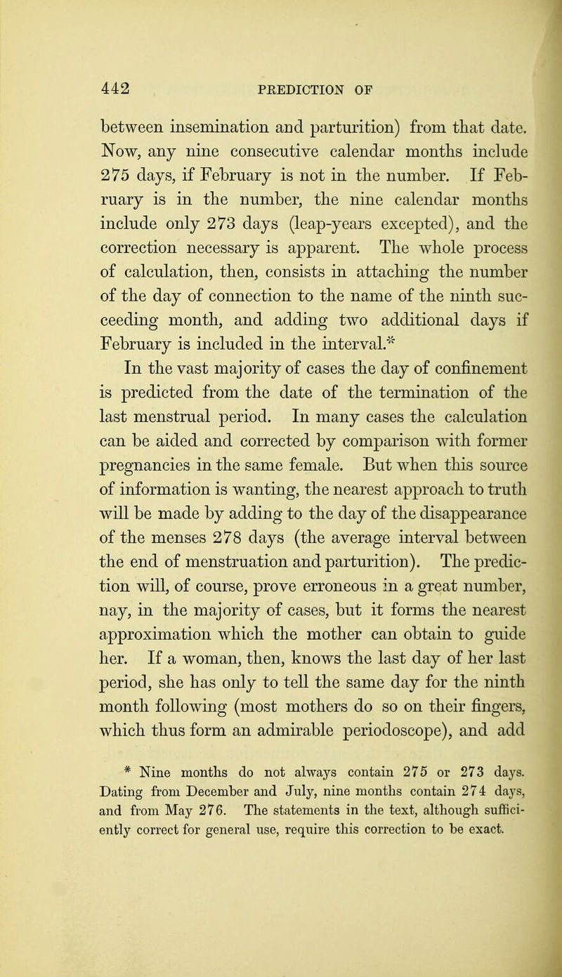 between insemination and parturition) from that date. Now, any nine consecutive calendar months include 275 days, if February is not in the number. If Feb- ruary is in the number, the nine calendar months include only 273 days (leap-years excepted), and the correction necessary is apparent. The whole process of calculation, then, consists in attaching the number of the day of connection to the name of the ninth suc- ceeding month, and adding two additional days if February is included in the interval.' In the vast majority of cases the day of confinement is predicted from the date of the termination of the last menstrual period. In many cases the calculation can be aided and corrected by comparison with former pregnancies in the same female. But when this source of information is wanting, the nearest approach to truth will be made by adding to the day of the disappearance of the menses 278 days (the average interval between the end of menstruation and parturition). The predic- tion will, of course, prove erroneous in a great number, nay, in the majority of cases, but it forms the nearest approximation which the mother can obtain to guide her. If a woman, then, knows the last day of her last period, she has only to tell the same day for the ninth month following (most mothers do so on their fingers, which thus form an admirable periodoscope), and add * Nine months do not always contain 275 or 273 days. Dating from December and July, nine months contain 274 days, and from May 276. The statements in the text, although suffici- ently correct for general use, require this correction to be exact.
