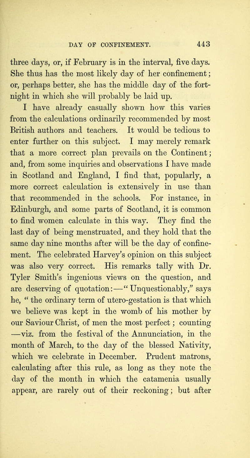 three days, or, if February is in tlie interval, five days. She thus has the most likely day of her confinement; or, perhaps better, she has the middle day of the fort- night in which she will probably be laid up. I have already casually shown how this varies from the calculations ordinarily recommended by most British authors and teachers. It would be tedious to enter further on this subject. I may merely remark that a more correct plan prevails on the Continent; and, from some inquiries and observations I have made in Scotland and England, I find that, popularly, a more correct calculation is extensively in use than that recommended in the schools. For instance, in. Edinburgh, and some parts of Scotland, it is common to find women calculate in this way. They find the last day of being menstruated, and they hold that the same day nine months after will be the day of confine- m.ent. The celebrated Harvey^s opinion on this subject was also very correct. His remarks tally with Dr. Tyler Smith's ingenious views on the question, and are deserving of quotation:— Unquestionably,''says he,  the ordinary term of utero-gestation is that which we believe was kept in the womb of his mother by our Saviour Christ, of men the most perfect; counting —viz. from the festival of the Annunciation, in the month of March, to the day of the blessed Nativity, which we celebrate in December. Prudent matrons, calculating after this rule, as long as they note the day of the month in which the catamenia usually appear, are rarely out of their reckoning; but after