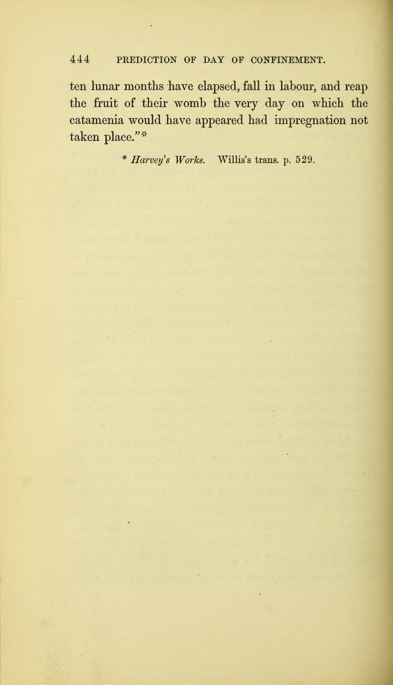 ten lunar months have elapsed, fall in labour, and reap the fruit of their womb the very day on which the catamenia would have appeared had impregnation not taken place/'''' * Harvey's Works. Willis's trans, p. 529.