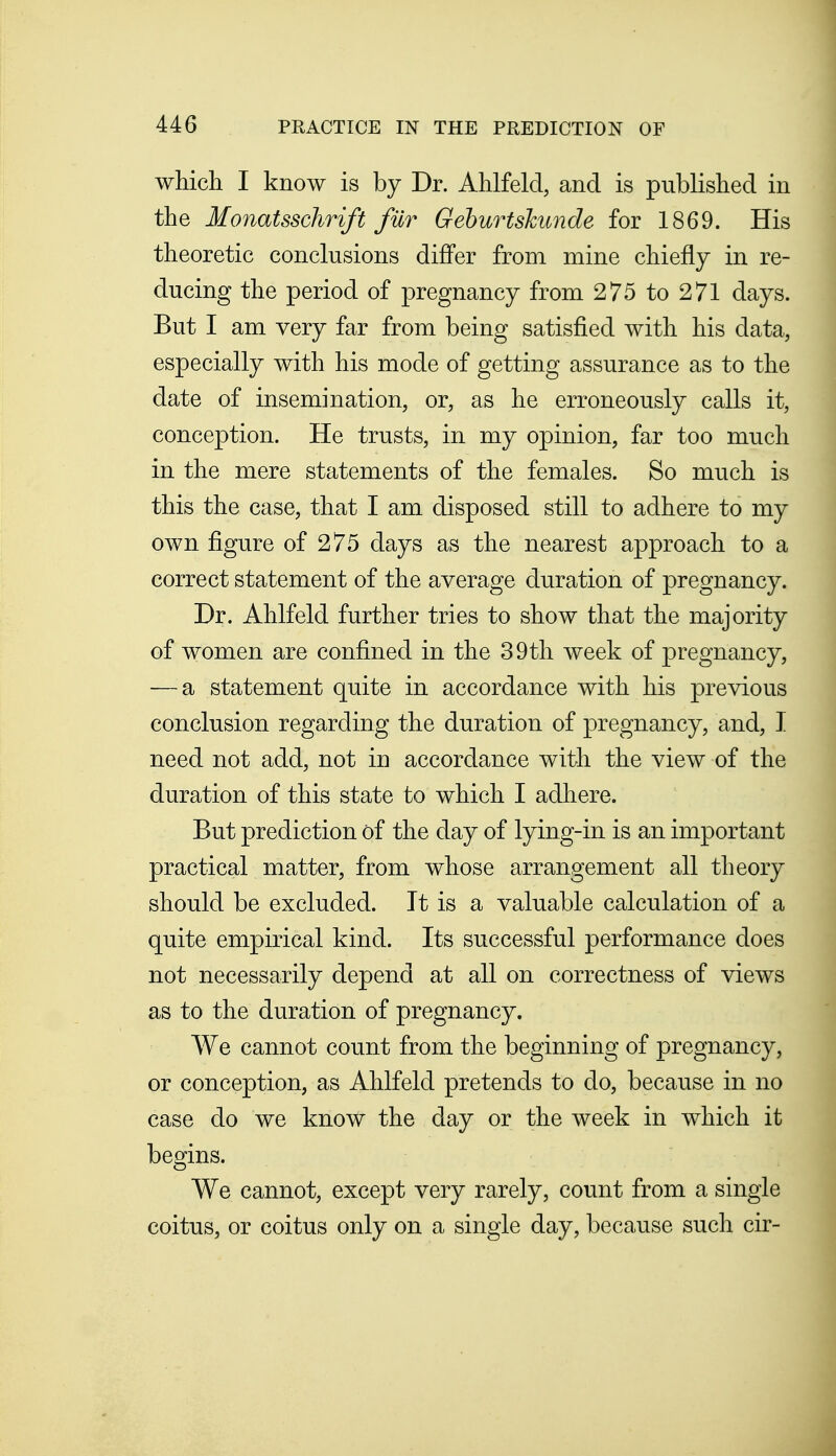 which I know is by Dr. Ahlfeld, and is published in the Monatsschrift fur Geburtskunde for 1869. His theoretic conclusions differ from mine chiefly in re- ducing the period of pregnancy from 275 to 271 days. But I am very far from being satisfied with his data, especially with his mode of getting assurance as to the date of insemination, or, as he erroneously calls it, conception. He trusts, in my opinion, far too much in the mere statements of the females. So much is this the case, that I am disposed still to adhere to my own figure of 275 days as the nearest approach to a correct statement of the average duration of pregnancy. Dr. Ahlfeld further tries to show that the majority of women are confined in the 39th week of pregnancy, — a statement quite in accordance with his previous conclusion regarding the duration of pregnancy, and, I need not add, not in accordance with the view of the duration of this state to which I adhere. But prediction of the day of lying-in is an important practical matter, from whose arrangement all theory should be excluded. It is a valuable calculation of a quite empirical kind. Its successful performance does not necessarily depend at all on correctness of views as to the duration of pregnancy. We cannot count from the beginning of pregnancy, or conception, as Ahlfeld pretends to do, because in no case do we know the day or the week in which it begins. We cannot, except very rarely, count from a single coitus, or coitus only on a single day, because such cir-