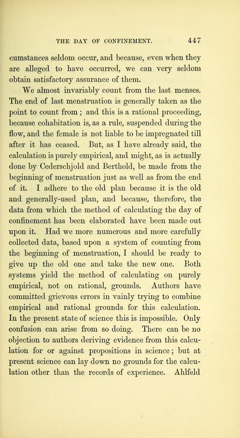 cumstances seldom occur, and because, even when they are alleged to have occurred, we can very seldom obtain satisfactory assurance of them. We almost invariably count from the last menses. The end of last menstruation is generally taken as the point to count from; and this is a rational proceeding, because cohabitation is, as a rule, suspended during the flow, and the female is not liable to be impregnated till after it has ceased. Bu.t, as I have already said, the calculation is purely empirical, and might, as is actually done by Cederschjold and Berthold, be made from the beginning of menstruation just as well as from the end of it. I adhere to the old plan because it is the old and generally-used plan, and because, therefore, the data from which the method of calculating the day of confinement has been elaborated have been made out upon it. Had we more numerous and more carefully collected data, based upon a system of counting from the beginning of menstruation, I should be ready to give up the old one and take the new one. Both systems yield the method of calculating on purely empirical, not on rational, grounds. Authors have committed grievous errors in vainly trying to combine empirical and rational grounds for this calculation. In the present state of science this is impossible. Only confusion can arise from so doing. There can be no objection to authors deriving evidence from this calcu- lation for or against propositions in science; but at present science can lay down no grounds for the calcu- lation other than the records of experience. Ahlfeld