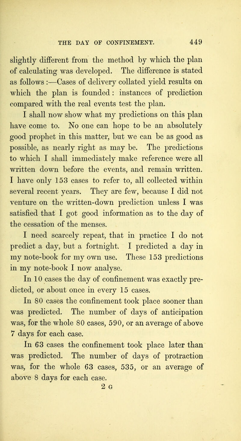 slightly different from tlie method by which the plan of calculating was developed. The difference is stated as follows :—Cases of delivery collated yield results on which the plan is founded : instances of prediction compared with the real events test the plan. I shall now show what my predictions on this plan have come to. No one can hope to be an absolutely good prophet in this matter, but we can be as good as possible, as nearly right as may be. The predictions to which I shall immediately make reference were all written down before the events, and remain written. I have only 153 cases to refer to, all collected within several recent years. They are few, because I did not venture on the written-down prediction unless I was satisfied that I got good information as to the day of the cessation of the menses. I need scarcely repeat, that in practice I do not predict a day, but a fortnight. I predicted a day in my note-book for my own use. These 153 predictions in my note-book I now analyse. In 10 cases the day of confinement was exactly pre- dicted, or about once in every 15 cases. In 80 cases the confinement took place sooner than was predicted. The number of days of anticipation was, for the whole 80 cases, 590, or an average of above 7 days for each case. In 63 cases the confinement took place later than was predicted. The number of days of protraction was, for the whole 63 cases, 535, or an average of above 8 days for each case. 2 G