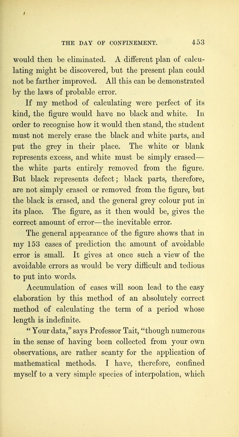 would then be eliminated. A different plan of calcu- lating might be discovered, but the present plan could not be farther improved. All this can be demonstrated by the laws of probable error. If my method of calculating were perfect of its kind, the figure would have no black and white. In order to recognise how it would then stand, the student must not merely erase the black and white parts, and put the grey in their place. The white or blank represents excess, and white must be simply erased— the white parts entirely removed from the figure. But black represents defect; black parts, therefore, are not simply erased or removed from the figure, but the black is erased, and the general grey colour put in its place. The figure, as it then would be, gives the correct amount of error—the inevitable error. The general appearance of the figure shows that in my 153 cases of prediction the amount of avoidable error is small. It gives at once such a view of the avoidable errors as would be very difficult and tedious to put into words. Accumulation of cases will soon lead to the easy elaboration by this method of an absolutely correct method of calculating the term of a period whose length is indefinite.  Your data,'^ says Professor Tait, though numerous in the sense of having been collected from your own observations, are rather scanty for the application of mathematical methods. I have, therefore, confined myself to a very simple species of interpolation, which
