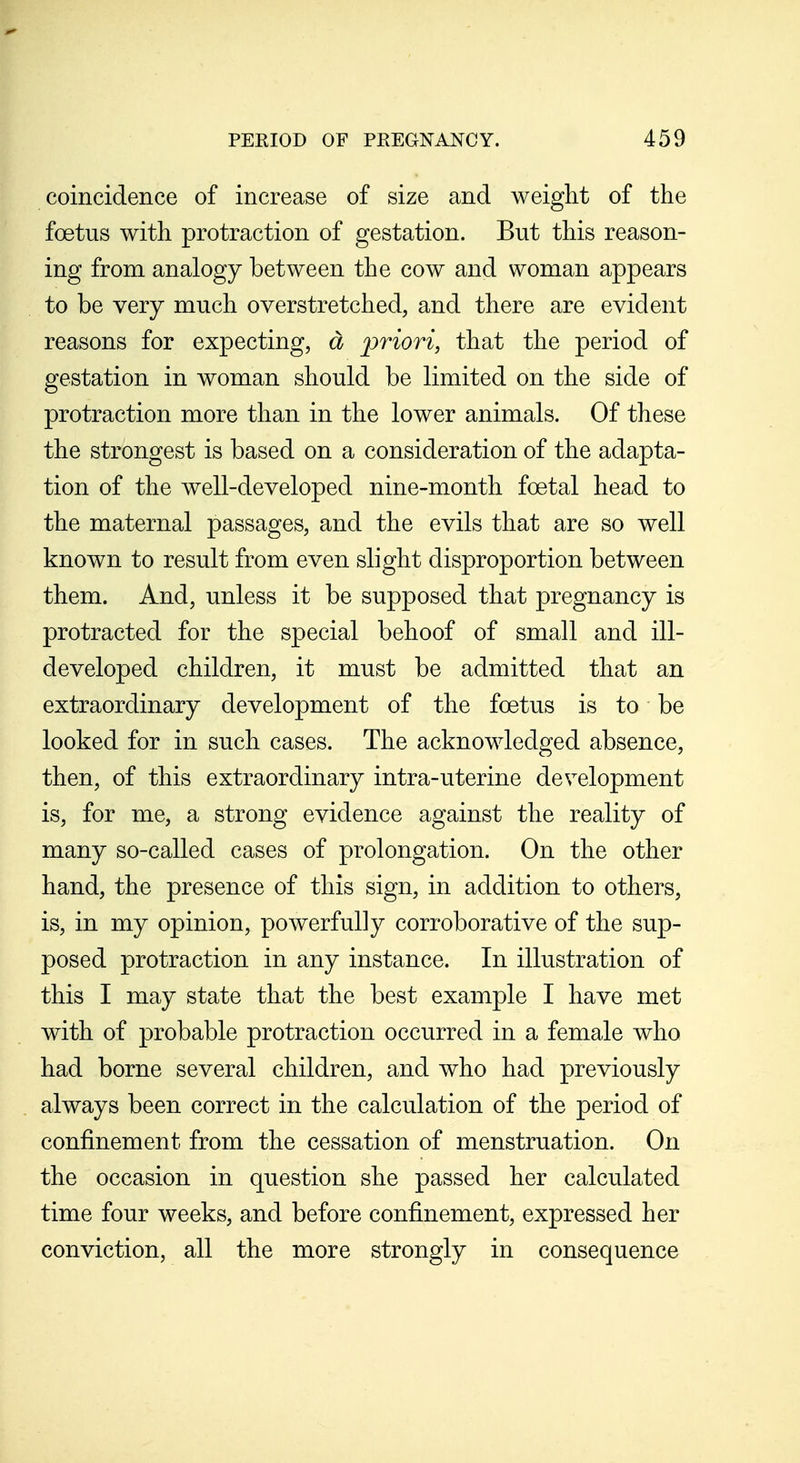 coincidence of increase of size and weight of the foetus with protraction of gestation. But this reason- ing from analogy between the cow and woman appears to be very much overstretched, and there are evident reasons for expecting, d priori, that the period of gestation in woman should be limited on the side of protraction more than in the lower animals. Of these the strongest is based on a consideration of the adapta- tion of the well-developed nine-month foetal head to the maternal passages, and the evils that are so well known to result from even slight disproportion between them. And, unless it be supposed that pregnancy is protracted for the special behoof of small and ill- developed children, it must be admitted that an extraordinary development of the foetus is to be looked for in such cases. The acknowledged absence, then, of this extraordinary intra-uterine development is, for me, a strong evidence against the reality of many so-called cases of prolongation. On the other hand, the presence of this sign, in addition to others, is, in my opinion, powerfully corroborative of the sup- posed protraction in any instance. In illustration of this I may state that the best example I have met with of probable protraction occurred in a female who had borne several children, and who had previously always been correct in the calculation of the period of confinement from the cessation of menstruation. On the occasion in question she passed her calcidated time four weeks, and before confinement, expressed her conviction, all the more strongly in consequence