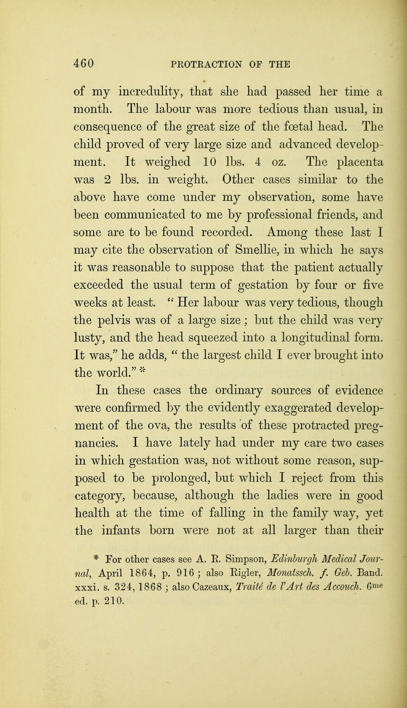 of my incredulity, that she had passed her time a month. The labour was more tedious than usual, in consequence of the great size of the foetal head. The child proved of very large size and advanced develop- ment. It weighed 10 lbs. 4 oz. The placenta was 2 lbs. in weight. Other cases similar to the above have come under my observation, some have been communicated to me by professional friends, and some are to be found recorded. Among these last I may cite the observation of Smellie, in which he says it was reasonable to suppose that the patient actually exceeded the usual term of gestation by four or five weeks at least. Her labour was very tedious, though the pelvis was of a large size ; but the child was very lusty, and the head squeezed into a longitudinal form. It was, he adds,  the largest child I ever brought into the world. In these cases the ordinary sources of evidence were confirmed by the evidently exaggerated develop- ment of the ova, the results of these protracted preg- nancies. I have lately had under my care two cases in which gestation was, not without some reason, sup- posed to be prolonged, but which I reject from this category, because, although the ladies were in good health at the time of falling in the family way, yet the infants born were not at all larger than their * For other cases see A. E. Simpson, Edinhurgh Medical Jour- ncd, April 1864, p. 916 ; also Eigler, Monaissck f. Geb. Band, xxxi. s. 324, 1868 ; also Cazeaux, TraiU de VArt des AcmicJi. 6^e ed. p. 210.